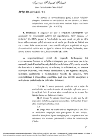 Voto - MIN. CÁRMEN LÚCIA 
Inteiro Teor do Acórdão - Página 24 de 37 
AP 565 ED-SEGUNDOS / RO 
No exercício da responsabilização penal, o Poder Judiciário 
interpreta livremente as circunstâncias do caso, emitindo, de forma 
independente, o seu juízo de valor sobre a matéria de fato e de direito 
discutida nos autos” (fls. 1913-1921). 
8. Improcede a alegação de que o Segundo Embargante “foi 
condenado em continuidade delitiva por, supostamente, haver fraudado 12 
licitações” (fl. 2257), porém a “contradição no caso reside no fato do Réu 
haver sido condenado pelo fracionamento da verba que deveria ser licitada em 
um certame único e o número de crimes considerado para a aplicação da regra 
da continuidade delitiva não ser igual ao número de licitações fracionadas, mas 
sim no número resultante deste fracionamento” (fl. 2258). 
A responsabilidade penal do Segundo Embargante foi 
expressamente firmada no acórdão embargado, que reconheceu que a ele, 
na condição de Prefeito Municipal de Rolim de Moura/RO, coube a tarefa 
de determinar a realização de, no mínimo, doze licitatórios, no mesmo 
exercício financeiro, com objetos semelhantes e, em algumas situações, 
idênticos, acarretando o fracionamento vedado de licitações, para 
compatibilizar à modalidade escolhida, qual seja, convite, ensejando a 
restrição de participação de potenciais licitantes: 
“(...) 61. O acervo probatório, produzido sob o crivo do 
contraditório, apresenta elementos de convicção suficientes para a 
formação de juízo de certeza sobre o envolvimento do acusado Ivo 
Narciso Cassol nos ilícitos perpetrados. 
62. O acusado Ivo Narciso Cassol nega os fatos que lhe são 
imputados. Entretanto, as provas documentais e testemunhais deixam 
clara a sua responsabilidade penal. 
(...) 
63. O tipo penal em questão consiste na promoção de uma falsa 
ou insuficiente competição entre participantes de uma licitação, 
visando a obtenção de alguma vantagem para si ou para outrem, em 
detrimento dos interesses patrimoniais e éticos da Administração 
Pública. 
15 
Supremo Tribunal Federal 
Documento assinado digitalmente conforme MP n° 2.200-2/2001 de 24/08/2001, que institui a Infraestrutura de Chaves Públicas Brasileira - ICP-Brasil. O 
documento pode ser acessado no endereço eletrônico http://www.stf.jus.br/portal/autenticacao/ sob o número 7394549. 
 