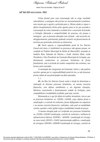 Voto - MIN. CÁRMEN LÚCIA 
Inteiro Teor do Acórdão - Página 25 de 37 
AP 565 ED-SEGUNDOS / RO 
Crime formal para cuja consumação não se exige resultado 
naturalístico, a vantagem não precisa ser necessariamente econômica, 
nem mesmo que o agente a pretenda para si. Menos ainda se requer o 
efetivo locupletamento ilícito pelos agentes para se ter por provada a 
consumação do crime, bastando a vontade livre e consciente de fraudar 
a licitação, falseando a competitividade do processo, até porque a 
vantagem - que se presume almejada com a fraude - não necessita ser, 
obrigatoriamente, patrimonial, podendo consistir em favorecimento de 
terceiros por pretensões eleitorais ou eleitoreiras. 
64. Neste aspecto, a responsabilidade penal de Ivo Narciso 
Cassol está clara e é indubitável no processo,e não apenas porque, na 
condição de Prefeito Municipal de Rolim de Moura/RO, nomeado os 
também Réus Salomão da Silveira e Erodi Antônio Matt, então 
Presidente e Vice-Presidente da Comissão Municipal de Licitação, que 
diretamente conduziram os processos licitatórios de forma 
fraudulenta, com a exclusão do caráter competitivo dos certames, nos 
termos antes narrados. 
A nomeação dos integrantes da Comissão é dever e não poderia 
suscitar, apenas por si, responsabilidade penal do réu, se não houvesse 
provas cabais de sua participação nos fatos apurados. 
(...) 
65. Ao Réu Ivo Narciso Cassol coube a tarefa de determinar a 
realização de diversos processos licitatórios, no mesmo exercício 
financeiro, com objetos semelhantes e, em algumas situações, 
idênticos, acarretando o fracionamento vedado de licitações, para 
compatibilizar à modalidade escolhida, qual seja, convite. 
Retomando-se o que foi objeto de análise minudente, tem-se que 
os processos licitatórios ns. 218/00 e 410/00, cujos objetos foram a 
canalização e o controle de enchentes, foram deflagrados em sequência 
e no mesmo exercício financeiro, realizados, cada qual na modalidade 
convite, quando o valor global exigia a modalidade tomada de preços. 
A mesma situação pode ser verificada nos processos licitatórios 
ns. 515/00 e 516/00 (canalização, controle de enchentes e melhoria de 
infraestrutura hídrica); 4339/00 e 4410/00 (canalização de córregos 
na zona rural); 092/01 e 114/01 (pavimentação asfáltica e canalização 
de córregos); 4393/00 e 4394/00 (canalização de córregos, controle de 
16 
Supremo Tribunal Federal 
Documento assinado digitalmente conforme MP n° 2.200-2/2001 de 24/08/2001, que institui a Infraestrutura de Chaves Públicas Brasileira - ICP-Brasil. O 
documento pode ser acessado no endereço eletrônico http://www.stf.jus.br/portal/autenticacao/ sob o número 7394549. 
 