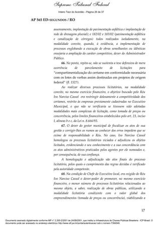Voto - MIN. CÁRMEN LÚCIA 
Inteiro Teor do Acórdão - Página 26 de 37 
AP 565 ED-SEGUNDOS / RO 
assoreamento, implantação de pavimentação asfáltica e implantação de 
rede de drenagem pluvial); e 182/02 e 183/02 (pavimentação asfáltica 
e canalização de córregos) todos realizados isoladamente, na 
modalidade convite, quando, à evidência, a implementação de 
processos englobando a execução de obras semelhantes ou idênticas 
ensejaria a ampliação do caráter competitivo, dever do Administrador 
Público. 
66. No ponto, repita-se, não se sustenta a tese defensiva de mera 
ocorrência de parcelamento de licitações para 
“compartimentalização do certame em conformidade necessária 
com os lotes de verbas assim destinadas em projetos de origem 
federal” (fl. 1527). 
Ao realizar diversos processos licitatórios, na modalidade 
convite, no mesmo exercício financeiro, o objetivo buscado pelo Réu 
Ivo Narciso Cassol era restringir dolosamente a competitividade dos 
certames, restrito às empresas previamente cadastradas no Executivo 
Municipal, o que não se verificaria se tivessem sido adotadas 
modalidades mais complexas de licitação, como tomada de preços ou 
concorrência, pelos limites financeiros estabelecidos pelo art. 23, inciso 
I, alíneas b e c, da Lei n. 8.666/93. 
67. O dever do gestor municipal de fiscalizar os atos de sua 
gestão e corrigir-lhes os rumos ao conhecer dos erros impedem que se 
exime de responsabilidade o Réu. No caso, Ivo Narciso Cassol 
homologou os processos licitatórios viciados e adjudicou os objetos 
licitados, evidenciando o seu conhecimento e a sua concordância com 
os atos administrativos praticados pelos agentes por ele nomeados e, 
por consequência, de sua confiança. 
A homologação e adjudicação são atos finais do processo 
licitatório, pelos quais o cumprimento das regras devidas é verificado 
pela autoridade competente. 
68. Na condição de Chefe do Executivo local, era exigido do Réu 
Ivo Narciso Cassol o dever-poder de promover, no mesmo exercício 
financeiro, o menor número de processos licitatórios relacionados ao 
mesmo objeto, a saber, realização de obras públicas, utilizando a 
modalidade licitatória condizente com o valor global dos 
empreendimentos (tomada de preços ou concorrência), viabilizando a 
17 
Supremo Tribunal Federal 
Documento assinado digitalmente conforme MP n° 2.200-2/2001 de 24/08/2001, que institui a Infraestrutura de Chaves Públicas Brasileira - ICP-Brasil. O 
documento pode ser acessado no endereço eletrônico http://www.stf.jus.br/portal/autenticacao/ sob o número 7394549. 
 