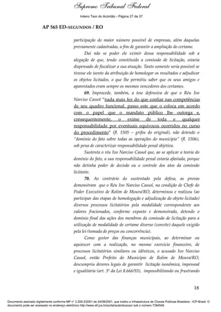 Voto - MIN. CÁRMEN LÚCIA 
Inteiro Teor do Acórdão - Página 27 de 37 
AP 565 ED-SEGUNDOS / RO 
participação do maior número possível de empresas, além daquelas 
previamente cadastradas, a fim de garantir a ampliação do certame. 
Daí não se poder ele eximir dessa responsabilidade sob a 
alegação de que, tendo constituído a comissão de licitação, estaria 
dispensado de fiscalizar a sua atuação. Tanto somente seria possível se 
tivesse ele isento da atribuição de homologar os resultados e adjudicar 
os objetos licitados, o que lhe permitiu saber que os seus amigos e 
aparentados eram sempre os mesmos vencedores dos certames. 
69. Improcede, também, a tese defensiva de que o Réu Ivo 
Narciso Cassol “nada mais fez do que confiar nas competências 
de seu quadro funcional. passo este que o coloca em acordo 
com o papel que o mandato público lhe outorga e, 
consequentemente, o exime de toda e qualquer 
responsabilidade por eventuais equívocos ocorridos no curso 
do procedimento” (fl. 1505 – grifos do original), não detendo o 
“domínio do fato sobre todas as operações do município” (fl. 1506), 
sob pena de caracterizar responsabilidade penal objetiva. 
Sustenta o réu Ivo Narciso Cassol que, ao se aplicar a teoria do 
domínio do fato, a sua responsabilidade penal estaria afastada, porque 
não detinha poder de decisão ou o controle dos atos da comissão 
licitante. 
70. Ao contrário do sustentado pela defesa, as provas 
demonstram que o Réu Ivo Narciso Cassol, na condição de Chefe do 
Poder Executivo de Rolim de Moura/RO, determinou e realizou (ao 
participar das etapas de homologação e adjudicação do objeto licitado) 
diversos processos licitatórios pela modalidade correspondente aos 
valores fracionados, conforme exposto e demonstrado, detendo o 
domínio final das ações dos membros da comissão de licitação para a 
utilização de modalidade de certame diverso (convite) daquele exigido 
pela lei (tomada de preços ou concorrência). 
Como gestor das finanças municipais, ao determinar ou 
aquiescer com a realização, no mesmo exercício financeiro, de 
processos licitatórios similares ou idênticos, o acusado Ivo Narciso 
Cassol, então Prefeito do Município de Rolim de Moura/RO, 
descumpriu deveres legais de garantir licitação isonômica, impessoal 
e igualitária (art. 3º da Lei 8.666/93), impossibilitando ou frustrando 
18 
Supremo Tribunal Federal 
Documento assinado digitalmente conforme MP n° 2.200-2/2001 de 24/08/2001, que institui a Infraestrutura de Chaves Públicas Brasileira - ICP-Brasil. O 
documento pode ser acessado no endereço eletrônico http://www.stf.jus.br/portal/autenticacao/ sob o número 7394549. 
 