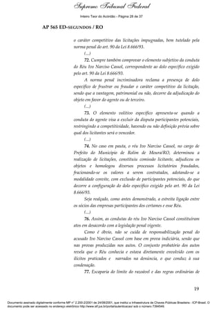 Voto - MIN. CÁRMEN LÚCIA 
Inteiro Teor do Acórdão - Página 28 de 37 
AP 565 ED-SEGUNDOS / RO 
o caráter competitivo das licitações impugnadas, bem tutelado pela 
norma penal do art. 90 da Lei 8.666/93. 
(...) 
72. Cumpre também comprovar o elemento subjetivo da conduta 
do Réu Ivo Narciso Cassol, correspondente ao dolo específico exigido 
pelo art. 90 da Lei 8.666/93. 
A norma penal incriminadora reclama a presença de dolo 
específico de frustrar ou fraudar o caráter competitivo da licitação, 
sendo que a vantagem, patrimonial ou não, decorre da adjudicação do 
objeto em favor do agente ou de terceiro. 
(...) 
73. O elemento volitivo específico apresenta-se quando a 
conduta do agente visa a excluir da disputa participantes potenciais, 
restringindo a competitividade, havendo ou não definição prévia sobre 
qual dos licitantes será o vencedor. 
(...) 
74. No caso em pauta, o réu Ivo Narciso Cassol, no cargo de 
Prefeito do Município de Rolim de Moura/RO, determinou a 
realização de licitações, constituiu comissão licitante, adjudicou os 
objetos e homologou diversos processos licitatórios fraudados, 
fracionando-se os valores a serem contratados, adotando-se a 
modalidade convite, com exclusão de participantes potenciais, do que 
decorre a configuração do dolo específico exigido pelo art. 90 da Lei 
8.666/93. 
Seja realçado, como antes demonstrado, a estreita ligação entre 
os sócios das empresas participantes dos certames e esse Réu. 
(...) 
76. Assim, as condutas do réu Ivo Narciso Cassol constituíram 
atos em desacordo com a legislação penal vigente. 
Como é óbvio, não se cuida de responsabilização penal do 
acusado Ivo Narciso Cassol com base em prova indiciária, senão que 
nas provas produzidas nos autos. O conjunto probatório dos autos 
revela que o Réu conhecia e estava diretamente envolvido com os 
ilícitos praticados e narrados na denúncia, o que conduz à sua 
condenação. 
77. Escaparia do limite do razoável e das regras ordinárias de 
19 
Supremo Tribunal Federal 
Documento assinado digitalmente conforme MP n° 2.200-2/2001 de 24/08/2001, que institui a Infraestrutura de Chaves Públicas Brasileira - ICP-Brasil. O 
documento pode ser acessado no endereço eletrônico http://www.stf.jus.br/portal/autenticacao/ sob o número 7394549. 
 
