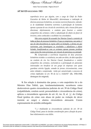 Voto - MIN. CÁRMEN LÚCIA 
Inteiro Teor do Acórdão - Página 29 de 37 
AP 565 ED-SEGUNDOS / RO 
experiência ter-se que alguém, com o cargo de Chefe do Poder 
Executivo de Rolim de Moura/RO, determinasse a realização de 
diversos processos licitatórios, no mesmo exercício financeiro, valendo-se 
de modalidade licitatória restritiva à participação de licitantes 
apenas a pessoas de seu círculo de convivência, não o tivesse feito para 
direcionar, objetivamente, a conduta para frustrar o caráter 
competitivo dos certames e obter a adjudicação do objeto em favor de 
terceiros, antes conhecidos e escolhidos (ou convidados). 
Não seria exigível do acusado Ivo Narciso Cassol o controle de 
todas as fases do processo licitatório. O que se comprovou, nos autos, é 
que ele não desconhecia as regras sobre as licitações, a forma em que 
ocorreram, pois homologava os resultados e adjudicava o objeto 
licitado, beneficiando-se com os certames apenas pessoas jurídicas 
cujos sócios lhe eram próximas, por vínculo de parentesco ou amizade. 
78. Comprovada a ocorrência inequívoca de doze processos 
licitatórios viciados e a existência, em cada um deles, do dolo específico 
na conduta do réu Ivo Narciso Cassol, fraudando-se o caráter 
competitivo dos certames, excluindo-se a participação de potenciais 
interessados em benefício de um grupo de empresas com quem 
guardava estreita ligação, somada às provas circunstanciais, como 
antes relatado e comprovado, tenho por caracterizado o concurso de 
crimes tipificados no art. 90 da Lei n. 8.666/93” (fls. 1936-1945, 
destaques do original). 
9. Em relação à dosimetria das penas, o voto majoritário foi o do 
Ministro Dias Toffoli, que, fundamentadamente, reconheceu como 
desfavoráveis quatro circunstâncias judiciais do art. 59 do Código Penal 
(culpabilidade, conduta social, personalidade e circunstâncias do crime), 
aplicou a circunstância agravante do art. 61, inc. II, al. ‘g’, do Código 
Penal (prática do crime com abuso de poder ou violação de dever 
inerente ao cargo) e afastou circunstância atenuante. Consta 
expressamente do acórdão embargado: 
“(...) Analisando as circunstâncias judiciais do art. 59 do 
Código Penal, passo às devidas considerações para a fixação da pena-base 
relativamente a esse delito. 
20 
Supremo Tribunal Federal 
Documento assinado digitalmente conforme MP n° 2.200-2/2001 de 24/08/2001, que institui a Infraestrutura de Chaves Públicas Brasileira - ICP-Brasil. O 
documento pode ser acessado no endereço eletrônico http://www.stf.jus.br/portal/autenticacao/ sob o número 7394549. 
 