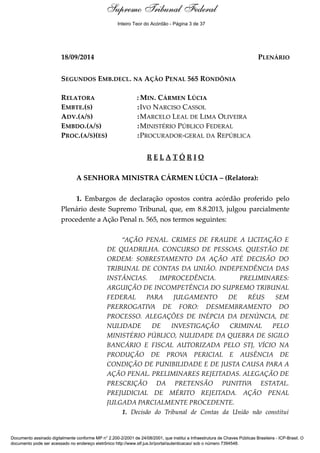 Relatório 
Supremo Tribunal Federal 
Inteiro Teor do Acórdão - Página 3 de 37 
18/09/2014 PLENÁRIO 
SEGUNDOS EMB.DECL. NA AÇÃO PENAL 565 RONDÔNIA 
RELATORA :MIN. CÁRMEN LÚCIA 
EMBTE.(S) :IVO NARCISO CASSOL 
ADV.(A/S) :MARCELO LEAL DE LIMA OLIVEIRA 
EMBDO.(A/S) :MINISTÉRIO PÚBLICO FEDERAL 
PROC.(A/S)(ES) :PROCURADOR-GERAL DA REPÚBLICA 
R E L A T Ó R I O 
A SENHORA MINISTRA CÁRMEN LÚCIA – (Relatora): 
1. Embargos de declaração opostos contra acórdão proferido pelo 
Plenário deste Supremo Tribunal, que, em 8.8.2013, julgou parcialmente 
procedente a Ação Penal n. 565, nos termos seguintes: 
“AÇÃO PENAL. CRIMES DE FRAUDE A LICITAÇÃO E 
DE QUADRILHA. CONCURSO DE PESSOAS. QUESTÃO DE 
ORDEM: SOBRESTAMENTO DA AÇÃO ATÉ DECISÃO DO 
TRIBUNAL DE CONTAS DA UNIÃO. INDEPENDÊNCIA DAS 
INSTÂNCIAS. IMPROCEDÊNCIA. PRELIMINARES: 
ARGUIÇÃO DE INCOMPETÊNCIA DO SUPREMO TRIBUNAL 
FEDERAL PARA JULGAMENTO DE RÉUS SEM 
PRERROGATIVA DE FORO: DESMEMBRAMENTO DO 
PROCESSO. ALEGAÇÕES DE INÉPCIA DA DENÚNCIA, DE 
NULIDADE DE INVESTIGAÇÃO CRIMINAL PELO 
MINISTÉRIO PÚBLICO, NULIDADE DA QUEBRA DE SIGILO 
BANCÁRIO E FISCAL AUTORIZADA PELO STJ, VÍCIO NA 
PRODUÇÃO DE PROVA PERICIAL E AUSÊNCIA DE 
CONDIÇÃO DE PUNIBILIDADE E DE JUSTA CAUSA PARA A 
AÇÃO PENAL. PRELIMINARES REJEITADAS. ALEGAÇÃO DE 
PRESCRIÇÃO DA PRETENSÃO PUNITIVA ESTATAL. 
PREJUDICIAL DE MÉRITO REJEITADA. AÇÃO PENAL 
JULGADA PARCIALMENTE PROCEDENTE. 
1. Decisão do Tribunal de Contas da União não constitui 
Documento assinado digitalmente conforme MP n° 2.200-2/2001 de 24/08/2001, que institui a Infraestrutura de Chaves Públicas Brasileira - ICP-Brasil. O 
documento pode ser acessado no endereço eletrônico http://www.stf.jus.br/portal/autenticacao/ sob o número 7394548. 
 