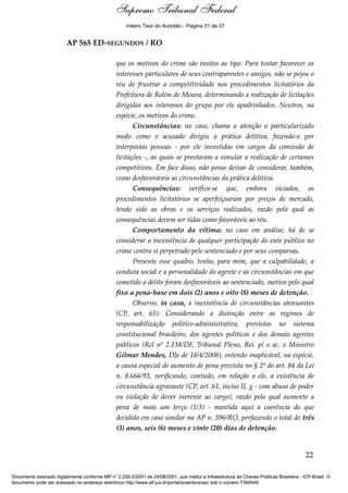 Voto - MIN. CÁRMEN LÚCIA 
Inteiro Teor do Acórdão - Página 31 de 37 
AP 565 ED-SEGUNDOS / RO 
que os motivos do crime são ínsitos ao tipo. Para tentar favorecer os 
interesses particulares de seus contraparentes e amigos, não se pejou o 
réu de frustrar a competitividade nos procedimentos licitatórios da 
Prefeitura de Rolim de Moura, determinando a realização de licitações 
dirigidas aos interesses do grupo por ele apadrinhados. Neutros, na 
espécie, os motivos do crime. 
Circunstâncias: no caso, chama a atenção o particularizado 
modo como o acusado dirigiu a prática delitiva, fazendo-o por 
interpostas pessoas - por ele investidas em cargos da comissão de 
licitações -, as quais se prestaram a simular a realização de certames 
competitivos. Em face disso, não posso deixar de considerar, também, 
como desfavoráveis as circunstâncias da prática delitiva. 
Consequências: verifica-se que, embora viciados, os 
procedimentos licitatórios se aperfeiçoaram por preços de mercado, 
tendo sido as obras e os serviços realizados, razão pela qual as 
consequências devem ser tidas como favoráveis ao réu. 
Comportamento da vítima: no caso em análise, há de se 
considerar a inexistência de qualquer participação do ente público no 
crime contra si perpetrado pelo sentenciado e por seus comparsas. 
Presente esse quadro, tenho, para mim, que a culpabilidade, a 
conduta social e a personalidade do agente e as circunstâncias em que 
cometido o delito foram desfavoráveis ao sentenciado, motivo pelo qual 
fixo a pena-base em dois (2) anos e oito (8) meses de detenção. 
Observo, in casu, a inexistência de circunstâncias atenuantes 
(CP, art. 65). Considerando a distinção entre os regimes de 
responsabilização político-administrativa, previstos no sistema 
constitucional brasileiro, dos agentes políticos e dos demais agentes 
públicos (Rcl nº 2.138/DF, Tribunal Pleno, Rei. p/ o ac. o Ministro 
Gilmar Mendes, DJe de 18/4/2008), entendo inaplicável, na espécie, 
a causa especial de aumento de pena prevista no § 2º do art. 84 da Lei 
n. 8.666/93, verificando, contudo, em relação a ele, a existência de 
circunstância agravante (CP, art. 61, inciso II, g - com abuso de poder 
ou violação de dever inerente ao cargo), razão pela qual aumento a 
pena de mais um terço (1/3) - mantida aqui a coerência do que 
decidido em caso similar na AP n. 396/RO, perfazendo o total de três 
(3) anos, seis (6) meses e vinte (20) dias de detenção. 
22 
Supremo Tribunal Federal 
Documento assinado digitalmente conforme MP n° 2.200-2/2001 de 24/08/2001, que institui a Infraestrutura de Chaves Públicas Brasileira - ICP-Brasil. O 
documento pode ser acessado no endereço eletrônico http://www.stf.jus.br/portal/autenticacao/ sob o número 7394549. 
 