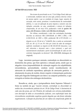 Voto - MIN. CÁRMEN LÚCIA 
Inteiro Teor do Acórdão - Página 32 de 37 
AP 565 ED-SEGUNDOS / RO 
Nos termos do preceituado no art. 71 do Código Penal, dado que 
o sentenciado, mediante mais de uma ação, praticou diversos crimes 
da mesma espécie e que as condições de tempo, lugar, maneira de 
execução, entre outras, permitem o reconhecimento da continuidade 
delitiva, é o caso de aplicação da pena imposta a somente uma das 
infrações, acrescida, no caso, considerado o número de infrações 
comprovadas, de um terço (1/3), perfazendo o total de quatro (4) 
anos, oito (8) meses e vinte e seis (26) dias de detenção. 
Por último, considerando o valor das contratações frustradas 
descritas na denúncia (R$ 2.569.020,00, de 1998 a 2001, e R$ 
4.158.215,10, de 2001 a 2002, perfazendo R$ 6.727.235,30) e o 
disposto no art. 99 da Lei nº 8.666/93, fixo a multa ao sentenciado 
(CP, art. 49 e § 1º) em 3% (três por cento) do valor da vantagem 
auferível, resultando no importe de R$ 201.817,05 (duzentos e um 
mil, oitocentos e dezessete reais e cinco centavos), o qual será 
monetariamente atualizado a partir da formalização de cada um dos 
contratos impugnados na denúncia” (fls. 2018-2020, destaques do 
original). 
Logo, inexistem quaisquer omissão, contradição ou obscuridade na 
dosimetria das penas, que bem apreciou a situação posta, sendo que os 
alegados vícios (impossibilidade de valoração negativa da culpabilidade, 
circunstâncias, personalidade, conduta social; reconhecimento de 
atenuante da confissão espontânea; aplicação de atenuante genérica e 
afastamento da pena de multa), dizem respeito à interpretação particular 
dada pelo Segundo Embargante aos fatos e ao conjunto probatório, o que 
extrapola os limites dos embargos declaratórios. 
Ressalte-se, ainda, que a jurisprudência deste Supremo Tribunal é 
firme no sentido de que “ausente omissão, contradição ou obscuridade na 
análise das circunstâncias judiciais do art. 59 do Código Penal. A dosimetria de 
cada uma das penas, por este Plenário, foi realizada com extrema profundidade, 
com descrição de todas as circunstâncias judiciais, com explicitação tanto das 
circunstâncias consideradas negativas quanto daquelas que não foram valoradas 
negativamente. A fixação da pena-base foi um reflexo da compreensão global da 
23 
Supremo Tribunal Federal 
Documento assinado digitalmente conforme MP n° 2.200-2/2001 de 24/08/2001, que institui a Infraestrutura de Chaves Públicas Brasileira - ICP-Brasil. O 
documento pode ser acessado no endereço eletrônico http://www.stf.jus.br/portal/autenticacao/ sob o número 7394549. 
 