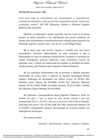 Voto - MIN. CÁRMEN LÚCIA 
Inteiro Teor do Acórdão - Página 33 de 37 
AP 565 ED-SEGUNDOS / RO 
Corte sobre todas as circunstâncias que caracterizaram o comportamento 
criminoso do embargante, tendo por fim dar cumprimento aos fins visados pela 
condenação criminal” (AP 470, Edj-sextos, Relator o Ministro Joaquim 
Barbosa, Dje 10.10.2013. 
Mantida a condenação e penas impostas, não há o que se examinar 
quanto ao pleito referente a sua substituição por penas restritivas de 
direito, pois subsistentes os fundamentos para vedação (pena privativa de 
liberdade superior a quatro anos - art. 44, inc. I, do Código Penal). 
10. A dizer, que não merece reparos o acórdão por não haver 
contradições, omissões, obscuridades ou erros materiais e, que o 
Embargante ao opor os embargos declaratórios e postular a concessão de 
efeitos infringentes, procura utilizá-los como verdadeiro recurso de 
apelação, com o intuito de rediscussão da matéria, já decidida de forma 
fundamentada, pelo Plenário desse Supremo Tribunal Federal. 
11. Os embargos declaratórios não se prestam a debater questões 
enfrentadas de forma clara e explícita na decisão embargada (Nesse 
sentido: Embargos de declaração nos Habeas Corpus ns. 89.651, Rel. 
Ministro Cezar Peluso, DJ 19.6.2008; 83.168, Rel. Ministro Menezes 
Direito, DJ 13.12.2007; 90.893, de minha relatoria, DJ 22.11.2007; e 84.809, 
Rel. Ministro Gilmar Mendes, DJ 16.9.2005). 
12. Ademais, a jurisprudência deste Supremo Tribunal é firme no 
sentido de que o “que se espera de uma decisão judicial é que seja 
fundamentada (CF,a rt. 93, IX), e não que se pronuncie sobre todas as alegações 
deduzidas pelas partes” (AI 317.281-AgR, Rel. Min. Sepúlveda Pertence, DJ 
11.10.2001), notadamente quando apresentadas de maneira inédita nos 
embargos de declaração. 
No mesmo sentido: 
“EMENTA: PROCESSUAL PENAL. HABEAS CORPUS. 
24 
Supremo Tribunal Federal 
Documento assinado digitalmente conforme MP n° 2.200-2/2001 de 24/08/2001, que institui a Infraestrutura de Chaves Públicas Brasileira - ICP-Brasil. O 
documento pode ser acessado no endereço eletrônico http://www.stf.jus.br/portal/autenticacao/ sob o número 7394549. 
 