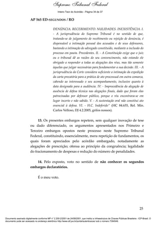 Voto - MIN. CÁRMEN LÚCIA 
Inteiro Teor do Acórdão - Página 34 de 37 
AP 565 ED-SEGUNDOS / RO 
DENÚNCIA. RECEBIMENTO. NULIDADES. INEXISTÊNCIA. I. 
- A jurisprudência do Supremo Tribunal é no sentido de que, 
tratando-se de julgamento de recebimento ou rejeição de denúncia, é 
dispensável a intimação pessoal dos acusados e de seus defensores, 
bastando a intimação do advogado constituído, mediante a inclusão do 
processo em pauta. Precedentes. II. - A Constituição exige que o juiz 
ou o tribunal dê as razões do seu convencimento, não estando ele 
obrigado a responder a todas as alegações dos réus, mas tão somente 
àquelas que julgar necessárias para fundamentar a sua decisão. III. - A 
jurisprudência da Corte considera suficiente a intimação da expedição 
da carta precatória para a prática de ato processual em outra comarca, 
cabendo ao interessado o seu acompanhamento, inclusive quanto à 
data designada para a audiência. IV. - Improcedência da alegação de 
ausência de defesa técnica nas alegações finais, dado que foram elas 
patrocinadas por defensor público, porque o réu encontrava-se em 
lugar incerto e não sabido. V. - A sustentação oral não constitui ato 
essencial à defesa. VI. - H.C. Indeferido” (HC 84.655, Rel. Min. 
Carlos Velloso, DJ 4.2.2005, grifos nossos). 
13. Os presentes embargos repetem, sem qualquer inovação de tese 
ou dado diferenciado, os argumentos apresentados nos Primeiro e 
Terceiro embargos opostos neste processo neste Supremo Tribunal 
Federal, constituindo, essencialmente, mera repetição de fundamentos, os 
quais foram apreciados pelo acórdão embargado, notadamente as 
alegações de prescrição; ofensa ao princípio da congruência; legalidade 
do fracionamento de despesas e redução do número de penalidades. 
14. Pelo exposto, voto no sentido de não conhecer os segundos 
embargos declaratórios. 
É o meu voto. 
25 
Supremo Tribunal Federal 
Documento assinado digitalmente conforme MP n° 2.200-2/2001 de 24/08/2001, que institui a Infraestrutura de Chaves Públicas Brasileira - ICP-Brasil. O 
documento pode ser acessado no endereço eletrônico http://www.stf.jus.br/portal/autenticacao/ sob o número 7394549. 
 