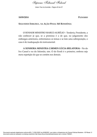Voto - MIN. MARCO AURÉLIO 
Supremo Tribunal Federal 
Inteiro Teor do Acórdão - Página 35 de 37 
18/09/2014 PLENÁRIO 
SEGUNDOS EMB.DECL. NA AÇÃO PENAL 565 RONDÔNIA 
O SENHOR MINISTRO MARCO AURÉLIO – Tenderia, Presidente, a 
não conhecer já que, se a premissa é a de que, no julgamento dos 
embargos anteriores, enfrentamos os temas e se tem uma sobreposição, o 
caso é de inadequação do instrumental. 
A SENHORA MINISTRA CÁRMEN LÚCIA (RELATORA) - No do 
Ivo Cassol e no do Salomão, sim. O do Erodi é o primeiro, embora seja 
mera repetição do que se contém nos demais. 
Documento assinado digitalmente conforme MP n° 2.200-2/2001 de 24/08/2001, que institui a Infraestrutura de Chaves Públicas Brasileira - ICP-Brasil. O 
documento pode ser acessado no endereço eletrônico http://www.stf.jus.br/portal/autenticacao/ sob o número 7394541. 
 