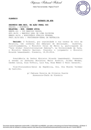 Extrato de Ata - 18/09/2014 
PLENÁRIO 
Supremo Tribunal Federal 
Inteiro Teor do Acórdão - Página 37 de 37 
EXTRATO DE ATA 
SEGUNDOS EMB.DECL. NA AÇÃO PENAL 565 
PROCED. : RONDÔNIA 
RELATORA : MIN. CÁRMEN LÚCIA 
EMBTE.(S) : IVO NARCISO CASSOL 
ADV.(A/S) : MARCELO LEAL DE LIMA OLIVEIRA 
EMBDO.(A/S) : MINISTÉRIO PÚBLICO FEDERAL 
PROC.(A/S)(ES) : PROCURADOR-GERAL DA REPÚBLICA 
Decisão: O Tribunal, por unanimidade e nos termos do voto da 
Relatora, não conheceu dos embargos de declaração. Ausentes, 
justificadamente, o Ministro Celso de Mello e, participando do 
“Yale Global Constitutionalism Seminar”, na Universidade de Yale, 
o Ministro Roberto Barroso. Presidiu o julgamento o Ministro 
Ricardo Lewandowski. Plenário, 18.09.2014. 
Presidência do Senhor Ministro Ricardo Lewandowski. Presentes 
à sessão os Senhores Ministros Marco Aurélio, Gilmar Mendes, 
Cármen Lúcia, Dias Toffoli, Luiz Fux, Rosa Weber e Teori Zavascki. 
Vice-Procuradora-Geral da República, Dra. Ela Wiecko Volkmer 
de Castilho. 
p/ Fabiane Pereira de Oliveira Duarte 
Assessora-Chefe do Plenário 
Documento assinado digitalmente conforme MP n° 2.200-2/2001 de 24/08/2001, que institui a Infra-estrutura de Chaves Públicas Brasileira - ICP-Brasil. O 
documento pode ser acessado no endereço eletrônico http://www.stf.jus.br/portal/autenticacao/autenticarDocumento.asp sob o número 6892797 
