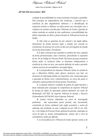 Relatório 
Inteiro Teor do Acórdão - Página 4 de 37 
AP 565 ED-SEGUNDOS / RO 
condição de procedibilidade de crimes de fraude à licitação e quadrilha. 
Pelo princípio da independência das instâncias, é possível que a 
existência do fato alegadamente delituoso e a identificação da 
respectiva autoria se definam na esfera penal sem vinculação com a 
instância de controle exercida pelos Tribunais de Contas. Questão de 
ordem resolvida no sentido de não condicionar a procedibilidade dos 
delitos imputados aos Réus a futura decisão do Tribunal de Contas da 
União. 
2. Não viola as garantias do juiz natural e da ampla defesa, 
elementares do devido processo legal, a atração, por conexão ou 
continência, do processo do corréu ao foro por prerrogativa de função 
de um dos denunciados. Precedentes. 
3. É apta a denúncia que especifica a conduta dos réus, expondo 
de forma pormenorizada o fato criminoso, preenchendo os requisitos 
do art. 41 do Código de Processo Penal. Da leitura da peça acusatória 
devem poder se esclarecer todos os elementos indispensáveis à 
existência de crime em tese, com autoria definida, de modo a permitir 
o pleno exercício do contraditório e da ampla defesa. 
4. A jurisprudência do Supremo Tribunal é firme no sentido de 
que o Ministério Público pode oferecer denúncia com base em 
elementos de informação obtidos em inquéritos civis, instaurados para 
a apuração de ilícitos civis e administrativos, no curso dos quais se 
vislumbre suposta prática de ilícitos penais. Precedentes. 
5. A questão relativa à nulidade da quebra de sigilo bancário e 
fiscal realizada pela usurpação de competência do Superior Tribunal 
de Justiça foi objeto de apreciação judicial definitiva nos autos da 
Reclamação 2217-RO, do Superior Tribunal de Justiça, e Recurso 
Extraordinário 562744-RO, deste Supremo Tribunal. 
6. Laudos técnicos elaborados no curso de investigação 
preliminar não representam prova pericial, mas documental, 
constituída de forma unilateral pelo órgão acusatório e assim foi 
valorada, não incidindo, no caso, o disposto no art. 280 c/c art. 254, 
inc. I, do Código de Processo Penal, aplicável às perícias, realizadas no 
curso da ação ou mesmo antecipadamente, sempre sob o crivo do 
contraditório, ainda que diferido. 
7. A circunstância de o Tribunal de Contas aprovar contas a ele 
2 
Supremo Tribunal Federal 
Documento assinado digitalmente conforme MP n° 2.200-2/2001 de 24/08/2001, que institui a Infraestrutura de Chaves Públicas Brasileira - ICP-Brasil. O 
documento pode ser acessado no endereço eletrônico http://www.stf.jus.br/portal/autenticacao/ sob o número 7394548. 
 