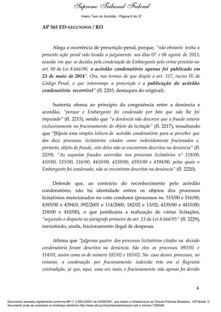 Relatório 
Inteiro Teor do Acórdão - Página 6 de 37 
AP 565 ED-SEGUNDOS / RO 
Alega a ocorrência de prescrição penal, porque, “não obstante tenha a 
presente ação penal sido levada a julgamento nos dias 07 e 08 agosto de 2013, 
ocasião em que se decidiu pela condenação do Embargante pelo crime previsto no 
art. 90 da Lei 8.666/90, o acórdão condenatório apenas foi publicado em 
23 de maio de 2014”. Ora, nos termos do que dispõe o art. 117, inciso IV, do 
Código Penal, o que interrompe a prescrição é a publicação do acórdão 
condenatório recorrível” (fl. 2203, destaques do original). 
Sustenta ofensa ao principio da congruência entre a denúncia e 
acordão, “porque o Embargante foi condenado por fato que não lhe foi 
imputado” (fl. 2215), sendo que “a denúncia não descreve que a fraude estaria 
exclusivamente no fracionamento do objeto da licitação” (fl. 2217), ressaltando 
que “[b]asta uma simples leitura do acórdão condenatório para se perceber que 
dos doze processos licitatórios citados como indevidamente fracionados e, 
portanto, objeto de fraude, oito deles não se encontram descritos na denúncia” (fl. 
2219). “As supostas fraudes ocorridas nos processos licitatórios n° 218/00, 
410/00, 515/00, 516/00, 4410/00, 4339/00, 4393/00 e 4394/00, pelas quais o 
Embargante foi condenado, não se encontram descritas na denúncia” (fl. 2220). 
Defende que, ao contrário do reconhecimento pelo acórdão 
condenatório, não há identidade entres os objetos dos processos 
licitatórios mencionados no voto condutor (processos ns. 515/00 e 516/00; 
4393/00 e 4394/0; 092/2001 e 114/2000; 182/02 e 13/02; 4339/00 e 4410/00; 
218/00 e 410/00), o que justificaria a realização de várias licitações, 
“seguindo o disposto no parágrafo primeiro do art. 23 da Lei 8.666/93” (fl. 2229), 
inexistindo, ainda, fracionamento ilegal de despesas. 
Afirma que “[a]penas quatro dos processos licitatórios citados na decisão 
condenatória foram descritos na denúncia. São eles os processos 092/01 e 
114/01, assim como os de número 182/02 e 183/02. No caso desses processos, no 
entanto, a condenação por fracionamento indevido trás em si flagrante 
contradição, já que, aqui, uma vez mais, o fracionamento não apenas foi devido 
4 
Supremo Tribunal Federal 
Documento assinado digitalmente conforme MP n° 2.200-2/2001 de 24/08/2001, que institui a Infraestrutura de Chaves Públicas Brasileira - ICP-Brasil. O 
documento pode ser acessado no endereço eletrônico http://www.stf.jus.br/portal/autenticacao/ sob o número 7394548. 
 