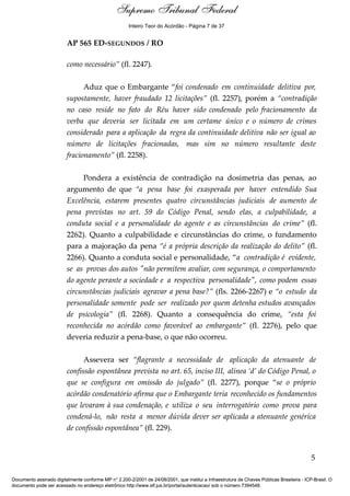 Relatório 
Inteiro Teor do Acórdão - Página 7 de 37 
AP 565 ED-SEGUNDOS / RO 
como necessário” (fl. 2247). 
Aduz que o Embargante “foi condenado em continuidade delitiva por, 
supostamente, haver fraudado 12 licitações” (fl. 2257), porém a “contradição 
no caso reside no fato do Réu haver sido condenado pelo fracionamento da 
verba que deveria ser licitada em um certame único e o número de crimes 
considerado para a aplicação da regra da continuidade delitiva não ser igual ao 
número de licitações fracionadas, mas sim no número resultante deste 
fracionamento” (fl. 2258). 
Pondera a existência de contradição na dosimetria das penas, ao 
argumento de que “a pena base foi exasperada por haver entendido Sua 
Excelência, estarem presentes quatro circunstâncias judiciais de aumento de 
pena previstas no art. 59 do Código Penal, sendo elas, a culpabilidade, a 
conduta social e a personalidade do agente e as circunstâncias do crime” (fl. 
2262). Quanto a culpabilidade e circunstâncias do crime, o fundamento 
para a majoração da pena “é a própria descrição da realização do delito” (fl. 
2266). Quanto a conduta social e personalidade, “a contradição é evidente, 
se as provas dos autos "não permitem avaliar, com segurança, o comportamento 
do agente perante a sociedade e a respectiva personalidade", como podem essas 
circunstâncias judiciais agravar a pena base?” (fls. 2266-2267) e “o estudo da 
personalidade somente pode ser realizado por quem detenha estudos avançados 
de psicologia” (fl. 2268). Quanto a consequência do crime, “esta foi 
reconhecida no acórdão como favorável ao embargante” (fl. 2276), pelo que 
deveria reduzir a pena-base, o que não ocorreu. 
Assevera ser “flagrante a necessidade de aplicação da atenuante de 
confissão espontânea prevista no art. 65, inciso III, alínea ‘d’ do Código Penal, o 
que se configura em omissão do julgado” (fl. 2277), porque “se o próprio 
acórdão condenatório afirma que o Embargante teria reconhecido os fundamentos 
que levaram à sua condenação, e utiliza o seu interrogatório como prova para 
condená-lo, não resta a menor dúvida dever ser aplicada a atenuante genérica 
de confissão espontânea” (fl. 229). 
5 
Supremo Tribunal Federal 
Documento assinado digitalmente conforme MP n° 2.200-2/2001 de 24/08/2001, que institui a Infraestrutura de Chaves Públicas Brasileira - ICP-Brasil. O 
documento pode ser acessado no endereço eletrônico http://www.stf.jus.br/portal/autenticacao/ sob o número 7394548. 
 