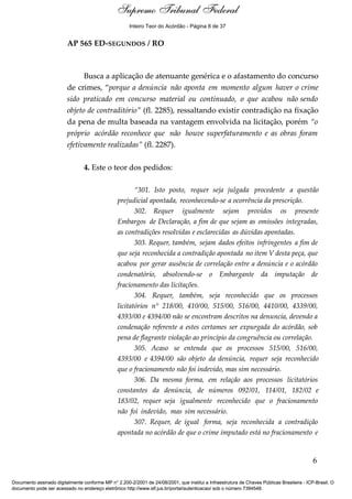 Relatório 
Inteiro Teor do Acórdão - Página 8 de 37 
AP 565 ED-SEGUNDOS / RO 
Busca a aplicação de atenuante genérica e o afastamento do concurso 
de crimes, “porque a denúncia não aponta em momento algum haver o crime 
sido praticado em concurso material ou continuado, o que acabou não sendo 
objeto de contraditório” (fl. 2285), ressaltando existir contradição na fixação 
da pena de multa baseada na vantagem envolvida na licitação, porém “o 
próprio acórdão reconhece que não houve superfaturamento e as obras foram 
efetivamente realizadas” (fl. 2287). 
4. Este o teor dos pedidos: 
“301. Isto posto, requer seja julgada procedente a questão 
prejudicial apontada, reconhecendo-se a ocorrência da prescrição. 
302. Requer igualmente sejam providos os presente 
Embargos de Declaração, a fim de que sejam as omissões integradas, 
as contradições resolvidas e esclarecidas as dúvidas apontadas. 
303. Requer, também, sejam dados efeitos infringentes a fim de 
que seja reconhecida a contradição apontada no item V desta peça, que 
acabou por gerar ausência de correlação entre a denúncia e o acórdão 
condenatório, absolvendo-se o Embargante da imputação de 
fracionamento das licitações. 
304. Requer, também, seja reconhecido que os processos 
licitatórios n° 218/00, 410/00, 515/00, 516/00, 4410/00, 4339/00, 
4393/00 e 4394/00 não se encontram descritos na denuncia, devendo a 
condenação referente a estes certames ser expurgada do acórdão, sob 
pena de flagrante violação ao princípio da congruência ou correlação. 
305. Acaso se entenda que os processos 515/00, 516/00, 
4393/00 e 4394/00 são objeto da denúncia, requer seja reconhecido 
que o fracionamento não foi indevido, mas sim necessário. 
306. Da mesma forma, em relação aos processos licitatórios 
constantes da denúncia, de números 092/01, 114/01, 182/02 e 
183/02, requer seja igualmente reconhecido que o fracionamento 
não foi indevido, mas sim necessário. 
307. Requer, de igual forma, seja reconhecida a contradição 
apontada no acórdão de que o crime imputado está no fracionamento e 
6 
Supremo Tribunal Federal 
Documento assinado digitalmente conforme MP n° 2.200-2/2001 de 24/08/2001, que institui a Infraestrutura de Chaves Públicas Brasileira - ICP-Brasil. O 
documento pode ser acessado no endereço eletrônico http://www.stf.jus.br/portal/autenticacao/ sob o número 7394548. 
 