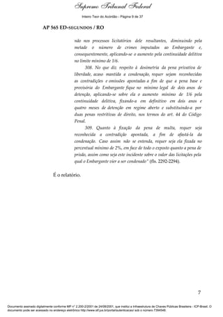 Relatório 
Inteiro Teor do Acórdão - Página 9 de 37 
AP 565 ED-SEGUNDOS / RO 
não nos processos licitatórios dele resultantes, diminuindo pela 
metade o número de crimes imputados ao Embargante e, 
consequentemente, aplicando-se o aumento pela continuidade delitiva 
no limite mínimo de 1/6. 
308. No que diz respeito à dosimetria da pena privativa de 
liberdade, acaso mantida a condenação, requer sejam reconhecidas 
as contradições e omissões apontadas a fim de que a pena base e 
provisória do Embargante fique no mínimo legal de dois anos de 
detenção, aplicando-se sobre ela o aumento mínimo de 1/6 pela 
continuidade delitiva, fixando-a em definitivo em dois anos e 
quatro meses de detenção em regime aberto e substituindo-a por 
duas penas restritivas de direito, nos termos do art. 44 do Código 
Penal. 
309. Quanto à fixação da pena de multa, requer seja 
reconhecida a contradição apontada, a fim de afastá-la da 
condenação. Caso assim não se entenda, requer seja ela fixada no 
percentual mínimo de 2%, em face de todo o exposto quanto a pena de 
prisão, assim como seja este incidente sobre o valor das licitações pela 
qual o Embargante vier a ser condenado” (fls. 2292-2294). 
É o relatório. 
7 
Supremo Tribunal Federal 
Documento assinado digitalmente conforme MP n° 2.200-2/2001 de 24/08/2001, que institui a Infraestrutura de Chaves Públicas Brasileira - ICP-Brasil. O 
documento pode ser acessado no endereço eletrônico http://www.stf.jus.br/portal/autenticacao/ sob o número 7394548. 
 