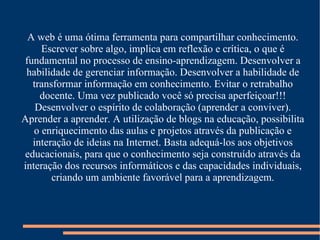 A web é uma ótima ferramenta para compartilhar conhecimento. Escrever sobre algo, implica em reflexão e crítica, o que é fundamental no processo de ensino-aprendizagem. Desenvolver a habilidade de gerenciar informação. Desenvolver a habilidade de transformar informação em conhecimento. Evitar o retrabalho docente. Uma vez publicado você só precisa aperfeiçoar!!! Desenvolver o espírito de colaboração (aprender a conviver). Aprender a aprender. A utilização de blogs na educação, possibilita o enriquecimento das aulas e projetos através da publicação e interação de ideias na Internet. Basta adequá-los aos objetivos educacionais, para que o conhecimento seja construído através da interação dos recursos informáticos e das capacidades individuais, criando um ambiente favorável para a aprendizagem. 