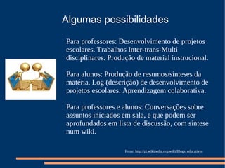 Algumas possibilidades Para professores: Desenvolvimento de projetos escolares. Trabalhos Inter-trans-Multi disciplinares. Produção de material instrucional.  Para alunos: Produção de resumos/sínteses da matéria. Log (descrição) de desenvolvimento de projetos escolares. Aprendizagem colaborativa. Para professores e alunos: Conversações sobre assuntos iniciados em sala, e que podem ser aprofundados em lista de discussão, com síntese num wiki. Fonte: http://pt.wikipedia.org/wiki/Blogs_educativos 