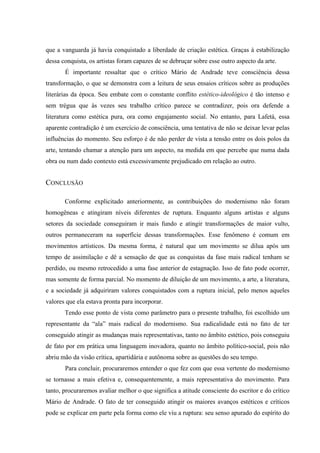 que a vanguarda já havia conquistado a liberdade de criação estética. Graças à estabilização
dessa conquista, os artistas foram capazes de se debruçar sobre esse outro aspecto da arte.
É importante ressaltar que o crítico Mário de Andrade teve consciência dessa
transformação, o que se demonstra com a leitura de seus ensaios críticos sobre as produções
literárias da época. Seu embate com o constante conflito estético-ideológico é tão intenso e
sem trégua que às vezes seu trabalho crítico parece se contradizer, pois ora defende a
literatura como estética pura, ora como engajamento social. No entanto, para Lafetá, essa
aparente contradição é um exercício de consciência, uma tentativa de não se deixar levar pelas
influências do momento. Seu esforço é de não perder de vista a tensão entre os dois polos da
arte, tentando chamar a atenção para um aspecto, na medida em que percebe que numa dada
obra ou num dado contexto está excessivamente prejudicado em relação ao outro.
CONCLUSÃO
Conforme explicitado anteriormente, as contribuições do modernismo não foram
homogêneas e atingiram níveis diferentes de ruptura. Enquanto alguns artistas e alguns
setores da sociedade conseguiram ir mais fundo e atingir transformações de maior vulto,
outros permaneceram na superfície dessas transformações. Esse fenômeno é comum em
movimentos artísticos. Da mesma forma, é natural que um movimento se dilua após um
tempo de assimilação e dê a sensação de que as conquistas da fase mais radical tenham se
perdido, ou mesmo retrocedido a uma fase anterior de estagnação. Isso de fato pode ocorrer,
mas somente de forma parcial. No momento de diluição de um movimento, a arte, a literatura,
e a sociedade já adquiriram valores conquistados com a ruptura inicial, pelo menos aqueles
valores que ela estava pronta para incorporar.
Tendo esse ponto de vista como parâmetro para o presente trabalho, foi escolhido um
representante da “ala” mais radical do modernismo. Sua radicalidade está no fato de ter
conseguido atingir as mudanças mais representativas, tanto no âmbito estético, pois conseguiu
de fato por em prática uma linguagem inovadora, quanto no âmbito político-social, pois não
abriu mão da visão crítica, apartidária e autônoma sobre as questões do seu tempo.
Para concluir, procuraremos entender o que fez com que essa vertente do modernismo
se tornasse a mais efetiva e, consequentemente, a mais representativa do movimento. Para
tanto, procuraremos avaliar melhor o que significa a atitude consciente do escritor e do crítico
Mário de Andrade. O fato de ter conseguido atingir os maiores avanços estéticos e críticos
pode se explicar em parte pela forma como ele viu a ruptura: seu senso apurado do espírito do
 