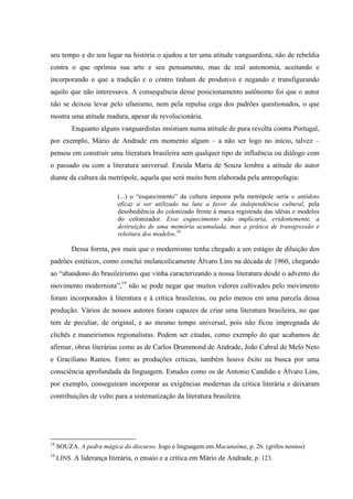seu tempo e do seu lugar na história o ajudou a ter uma atitude vanguardista, não de rebeldia
contra o que oprimia sua arte e seu pensamento, mas de real autonomia, aceitando e
incorporando o que a tradição e o centro tinham de produtivo e negando e transfigurando
aquilo que não interessava. A consequência desse posicionamento autônomo foi que o autor
não se deixou levar pelo ufanismo, nem pela repulsa cega dos padrões questionados, o que
mostra uma atitude madura, apesar de revolucionária.
Enquanto alguns vanguardistas insistiam numa atitude de pura revolta contra Portugal,
por exemplo, Mário de Andrade em momento algum – a não ser logo no início, talvez –
pensou em construir uma literatura brasileira sem qualquer tipo de influência ou diálogo com
o passado ou com a literatura universal. Eneida Maria de Souza lembra a atitude do autor
diante da cultura da metrópole, aquela que será muito bem elaborada pela antropofagia:
(...) o “esquecimento” da cultura imposta pela metrópole seria o antídoto
eficaz a ser utilizado na luta a favor da independência cultural, pela
desobediência do colonizado frente à marca registrada das idéias e modelos
do colonizador. Esse esquecimento não implicaria, evidentemente, a
destruição de uma memória acumulada, mas a prática de transgressão e
releitura dos modelos.18
Dessa forma, por mais que o modernismo tenha chegado a um estágio de diluição dos
padrões estéticos, como conclui melancolicamente Álvaro Lins na década de 1960, chegando
ao “abandono do brasileirismo que vinha caracterizando a nossa literatura desde o advento do
movimento modernista”,19
não se pode negar que muitos valores cultivados pelo movimento
foram incorporados à literatura e à crítica brasileiras, ou pelo menos em uma parcela dessa
produção. Vários de nossos autores foram capazes de criar uma literatura brasileira, no que
tem de peculiar, de original, e ao mesmo tempo universal, pois não ficou impregnada de
clichês e maneirismos regionalistas. Podem ser citadas, como exemplo do que acabamos de
afirmar, obras literárias como as de Carlos Drummond de Andrade, João Cabral de Melo Neto
e Graciliano Ramos. Entre as produções críticas, também houve êxito na busca por uma
consciência aprofundada da linguagem. Estudos como os de Antonio Candido e Álvaro Lins,
por exemplo, conseguiram incorporar as exigências modernas da crítica literária e deixaram
contribuições de vulto para a sistematização da literatura brasileira.
18
SOUZA. A pedra mágica do discurso. Jogo e linguagem em Macunaíma, p. 26. (grifos nossos)
19
LINS. A liderança literária, o ensaio e a crítica em Mário de Andrade, p. 123.
 
