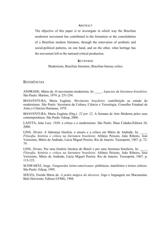 ABSTRACT
The objective of this paper is to investigate in which way the Brazilian
modernist movement has contributed to the formation or the consolidation
of a Brazilian modern literature, through the renovation of aesthetic and
social-political patterns, on one hand, and on the other, what heritage has
the movement left to the national critical production.
KEYWORDS
Modernism, Brazilian literature, Brazilian literary critics
REFERÊNCIAS
ANDRADE, Mário de. O movimento modernista. In: ____. Aspectos da literatura brasileira.
São Paulo: Martins, 1974. p. 231-254.
BOAVENTURA, Maria Eugênia. Movimento brasileiro: contribuição ao estudo do
modernismo. São Paulo: Secretaria da Cultura, Ciência e Tecnologia, Conselho Estadual de
Artes e Ciências Humanas, 1978.
BOAVENTURA, Maria Eugênia (Org.). 22 por 22. A Semana de Arte Moderna pelos seus
contemporâneos. São Paulo: Edusp, 2000.
LAFETÁ, João Luiz. 1930: a crítica e o modernismo. São Paulo: Duas Cidades/Editora 34,
2000.
LINS, Álvaro. A liderança literária, o ensaio e a crítica em Mário de Andrade. In: ____.
Filosofia, história e crítica na literatura brasileira: Afrânio Peixoto, João Ribeiro, José
Veríssimo, Mário de Andrade, Lúcia Miguel Pereira. Rio de Janeiro: Tecnoprint, 1967. p. 72-
79.
LINS, Álvaro. Por uma história literária do Brasil e por uma literatura brasileira. In: ____.
Filosofia, história e crítica na literatura brasileira: Afrânio Peixoto, João Ribeiro, José
Veríssimo, Mário de Andrade, Lúcia Miguel Pereira. Rio de Janeiro: Tecnoprint, 1967. p.
113-123.
SCHWARTZ, Jorge. Vanguardas latino-americanas: polêmicas, manifestos e textos críticos.
São Paulo: Edusp, 1995.
SOUZA, Eneida Maria de. A pedra mágica do discurso. Jogo e linguagem em Macunaíma.
Belo Horizonte: Editora UFMG, 1988.
 