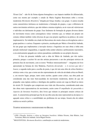 Álvaro Lins1
– não foi de forma alguma homogêneo e seu impacto também foi diferenciado,
como nos mostra por exemplo o estudo de Maria Eugênia Boaventura sobre a revista
modernista Movimento Brasileiro,2
dirigida por Graça Aranha e seu grupo. A autora ressalta
como característica intrínseca ao modernismo a formação de grupos, o que o diferencia de
outros movimentos artísticos, que não tinham a mesma exigência, ou às vezes até valorizavam
o indivíduo em detrimento do grupo. Esse fenômeno de formação de grupos diversos dentro
do movimento trouxe como consequência várias vertentes que, se tinham um projeto em
comum, tinham também visões diversas do que esse projeto significava na prática e de como
implementá-lo. No trabalho ora citado de Boaventura são muito claras as divergências entre o
grupo paulista e o carioca. Enquanto o primeiro, encabeçado por Mário e Oswald de Andrade,
foi um grupo que implementou a inovação técnica e linguística em suas obras e tinha uma
posição intelectual vanguardista, o segundo tinha caráter ufanista e politicamente reacionário,
e era esteticamente apegado aos valores passadistas combatidos no seu próprio discurso.
O foco do presente trabalho será a obra de Mário de Andrade, por três razões:
primeiro, porque o escritor foi um dos artistas precursores e um dos principais teóricos da
primeira fase do movimento, com os textos “Prefácio interessantíssimo” – integrante do livro
apresentado na Semana de Arte Moderna, Paulicéia desvairada – e A escrava que não é
Isaura; a segunda razão para a escolha do poeta, é que ele tem uma obra de crítica literária e
artística vasta e rica, que o torna um dos representantes de vulto da atividade crítica no Brasil;
e, em terceiro lugar, porque, tanto como escritor, quanto como crítico, sua obra pode ser
considerada uma das mais bem-sucedidas do movimento modernista, dentro do que ele
propunha: uma ruptura estética e ideológica dos padrões sociais em voga no Brasil no início
do século 20. Exemplos que comprovam essa visão são Macunaíma, considerada ainda uma
das obras mais representativas do movimento, assim como O empalhador de passarinho e
Aspectos da literatura brasileira, dois livros que reúnem os principais ensaios críticos do
autor. A característica principal que faz de sua obra uma das mais representativas da época é o
aguçado senso crítico e a sensibilidade aos problemas de seu tempo, fossem eles de ordem
estética ou social e política.
TEMPOS MODERNOS E MODERNISMO NO BRASIL
1
LINS. Filosofia, história e crítica na literatura brasileira: Afrânio Peixoto, João Ribeiro, José
Veríssimo, Mário de Andrade, Lúcia Miguel Pereira.
2
BOAVENTURA. Movimento Brasileiro: contribuição ao estudo do modernismo.
 