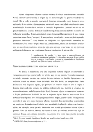 Porém, é importante salientar o caráter dialético da relação entre literatura e realidade.
Como afirmado anteriormente, a origem de sua transformação é a própria transformação
social. Não se pode, no entanto, parar por aí. Uma vez incorporadas como formas às novas
exigências de um tempo, a literatura passa a repercutir sobre a sociedade, contribuindo para a
transformação da consciência nacional e a solução de problemas. Álvaro Lins fala de um
projeto de História Literária do Brasil, baseado no ímpeto de escritores de todos os tempos em
influenciar a realidade do país, constituindo-se em homens públicos por meio de suas obras e
assumindo, dessa forma, “um papel de vanguarda na investigação e apresentação dos grandes
problemas brasileiros”.5
Esse espírito de vanguarda foi especialmente importante no
modernismo, pois, como o próprio Mário de Andrade afirma, não foi um movimento estético,
mas um espírito revolucionário acima de tudo, uma vez que o seu tempo era um tempo de
politização do homem e que exigia, dessa forma, o engajamento da arte na vida:
A transformação do mundo (...) bem como o desenvolvimento da
consciência americana e brasileira, (...) impunham a criação de um espírito
novo e exigiam a reverificação e mesmo a remodelação da Inteligência
nacional. Isso foi o movimento modernista (...).6
MODERNISMO E LITERATURA MODERNA BRASILEIRA
No Brasil, o modernismo teve uma conjuntura bastante singular, se comparado às
vanguardas europeias, caracterizadas por artistas que, em sua maioria, viviam às margens da
sociedade burguesa (mesmo que muitos tivessem origem em famílias burguesas) e se
voltaram contra os valores dessa sociedade. Em São Paulo, os vanguardistas foram
financiados pela burguesia agrária, que promovia os famosos salões de arte e viagens à
Europa, interessada não somente na estética modernizante, mas também e sobretudo no
retorno às origens e tradições culturais do Brasil. Se nessas origens os modernistas buscavam
a feição genuinamente brasileira da arte, a burguesia agrária buscava uma forma de se
fortalecer e se impor na nova configuração econômica do país, que teve como consequência a
ascensão de uma nova classe burguesa, urbana e industrial. Essa peculiaridade na conjuntura
de surgimento do modernismo brasileiro tem, sem dúvida, implicações sobre o movimento –
como, por exemplo, obras que não apresentam uma atitude politicamente crítica, como o
próprio Mário de Andrade admitirá na década de 1940. No entanto, mesmo que haja um
consenso de que num primeiro momento o modernismo teve como foco principal a questão
5
LINS. Por uma história literária do Brasil e por uma literatura brasileira, p. 119.
6
ANDRADE. O movimento modernista, p. 231.
 