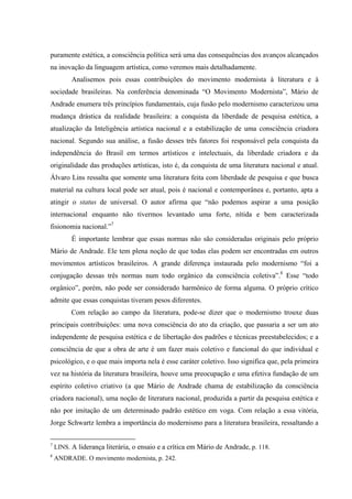 puramente estética, a consciência política será uma das consequências dos avanços alcançados
na inovação da linguagem artística, como veremos mais detalhadamente.
Analisemos pois essas contribuições do movimento modernista à literatura e à
sociedade brasileiras. Na conferência denominada “O Movimento Modernista”, Mário de
Andrade enumera três princípios fundamentais, cuja fusão pelo modernismo caracterizou uma
mudança drástica da realidade brasileira: a conquista da liberdade de pesquisa estética, a
atualização da Inteligência artística nacional e a estabilização de uma consciência criadora
nacional. Segundo sua análise, a fusão desses três fatores foi responsável pela conquista da
independência do Brasil em termos artísticos e intelectuais, da liberdade criadora e da
originalidade das produções artísticas, isto é, da conquista de uma literatura nacional e atual.
Álvaro Lins ressalta que somente uma literatura feita com liberdade de pesquisa e que busca
material na cultura local pode ser atual, pois é nacional e contemporânea e, portanto, apta a
atingir o status de universal. O autor afirma que “não podemos aspirar a uma posição
internacional enquanto não tivermos levantado uma forte, nítida e bem caracterizada
fisionomia nacional.”7
É importante lembrar que essas normas não são consideradas originais pelo próprio
Mário de Andrade. Ele tem plena noção de que todas elas podem ser encontradas em outros
movimentos artísticos brasileiros. A grande diferença instaurada pelo modernismo “foi a
conjugação dessas três normas num todo orgânico da consciência coletiva”.8
Esse “todo
orgânico”, porém, não pode ser considerado harmônico de forma alguma. O próprio crítico
admite que essas conquistas tiveram pesos diferentes.
Com relação ao campo da literatura, pode-se dizer que o modernismo trouxe duas
principais contribuições: uma nova consciência do ato da criação, que passaria a ser um ato
independente de pesquisa estética e de libertação dos padrões e técnicas preestabelecidos; e a
consciência de que a obra de arte é um fazer mais coletivo e funcional do que individual e
psicológico, e o que mais importa nela é esse caráter coletivo. Isso significa que, pela primeira
vez na história da literatura brasileira, houve uma preocupação e uma efetiva fundação de um
espírito coletivo criativo (a que Mário de Andrade chama de estabilização da consciência
criadora nacional), uma noção de literatura nacional, produzida a partir da pesquisa estética e
não por imitação de um determinado padrão estético em voga. Com relação a essa vitória,
Jorge Schwartz lembra a importância do modernismo para a literatura brasileira, ressaltando a
7
LINS. A liderança literária, o ensaio e a crítica em Mário de Andrade, p. 118.
8
ANDRADE. O movimento modernista, p. 242.
 