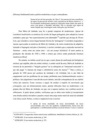 diferença fundamental entre a poética modernista e as que a antecederam:
Nestas há leis de bom proceder, há “Don’t”, há manuais do bom conselheiro,
há regras de preconceito artístico, teias concêntricas da Beleza imitativa (...).
Na orientação modernizante seguem-se indicações largas dentro das quais se
move com prazer a liberdade individual. Não se encontra nela regras de
arame farpado que constrangem senão indicações que facilitam.9
Para Mário de Andrade, essa foi a grande conquista do modernismo. Apesar de
considerar insuficientes as tentativas de revisão da língua portuguesa, para adequá-la à nossa
realidade e para que “nos expressássemos com identidade”10
(opinião que diverge de Álvaro
Lins, que considera a nossa língua bastante diversa da “portuguesa” e considera exageradas e
mesmo equivocadas as tentativas de Mário de Andrade e de outros modernistas de adaptá-la,
trazendo a linguagem oral para a literatura), o escritor considera que a expressão nacional na
literatura – assim como em outras artes – era um avanço irrefutável. O autor analisa as
produções das décadas de 1920 e 1940, e reitera que estava sendo produzida literatura
moderna no Brasil.
No entanto, no âmbito social (ou no que o autor chama de atualização da Inteligência
artística, que engloba, além do caráter estético, o caráter social da arte), Mário de Andrade se
ressente de ter permitido o “burguês gostoso” ter se sobreposto ao “intelectual consciente” e
por não pegar “a máscara do tempo e esbofeteá-la como ela merece”.11
Para o crítico, a
geração de 1920 pecou por ausência de realidade e de virilidade, isto é, por falta de
engajamento real nos problemas de seu tempo, problemas esses fundamentalmente sociais e
políticos. Seu julgamento é sem dúvida severo demais, uma das consequências de seu espírito
crítico por natureza. Como veremos a seguir, há estudos a respeito do movimento que
conseguem, com um distanciamento maior, apontar diferentes fases no modernismo e na
própria obra de Mário de Andrade, em que, ora o aspecto estético, ora o político-social se
sobressaem. A partir desses estudos, verificamos que as obras mais tardias já incorporaram
uma atitude estética inovadora e passam a trazer uma carga muito maior de senso de realidade
e de crítica social. Porém, o crítico é implacável com o escritor:
E apesar de nossa atualidade, da nossa nacionalidade, da nossa
universalidade, uma coisa não ajudamos verdadeiramente, duma coisa não
participamos: o amilhoramento político-social do homem. E esta é a essência
9
SCHWARTZ. Vanguardas latino-americanas: polêmicas, manifestos e textos críticos, p. 130.
10
ANDRADE. O movimento modernista, p. 244.
11
ANDRADE. O movimento modernista, p. 253.
 