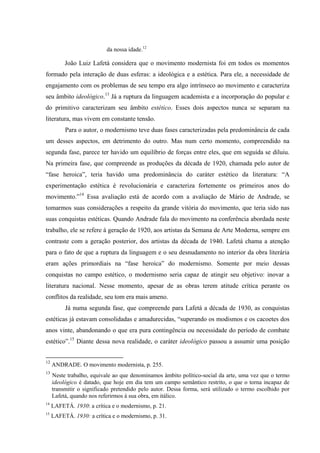 da nossa idade.12
João Luiz Lafetá considera que o movimento modernista foi em todos os momentos
formado pela interação de duas esferas: a ideológica e a estética. Para ele, a necessidade de
engajamento com os problemas de seu tempo era algo intrínseco ao movimento e caracteriza
seu âmbito ideológico.13
Já a ruptura da linguagem academista e a incorporação do popular e
do primitivo caracterizam seu âmbito estético. Esses dois aspectos nunca se separam na
literatura, mas vivem em constante tensão.
Para o autor, o modernismo teve duas fases caracterizadas pela predominância de cada
um desses aspectos, em detrimento do outro. Mas num certo momento, compreendido na
segunda fase, parece ter havido um equilíbrio de forças entre eles, que em seguida se diluiu.
Na primeira fase, que compreende as produções da década de 1920, chamada pelo autor de
“fase heroica”, teria havido uma predominância do caráter estético da literatura: “A
experimentação estética é revolucionária e caracteriza fortemente os primeiros anos do
movimento.”14
Essa avaliação está de acordo com a avaliação de Mário de Andrade, se
tomarmos suas considerações a respeito da grande vitória do movimento, que teria sido nas
suas conquistas estéticas. Quando Andrade fala do movimento na conferência abordada neste
trabalho, ele se refere à geração de 1920, aos artistas da Semana de Arte Moderna, sempre em
contraste com a geração posterior, dos artistas da década de 1940. Lafetá chama a atenção
para o fato de que a ruptura da linguagem e o seu desnudamento no interior da obra literária
eram ações primordiais na “fase heroica” do modernismo. Somente por meio dessas
conquistas no campo estético, o modernismo seria capaz de atingir seu objetivo: inovar a
literatura nacional. Nesse momento, apesar de as obras terem atitude crítica perante os
conflitos da realidade, seu tom era mais ameno.
Já numa segunda fase, que compreende para Lafetá a década de 1930, as conquistas
estéticas já estavam consolidadas e amadurecidas, “superando os modismos e os cacoetes dos
anos vinte, abandonando o que era pura contingência ou necessidade do período de combate
estético”.15
Diante dessa nova realidade, o caráter ideológico passou a assumir uma posição
12
ANDRADE. O movimento modernista, p. 255.
13
Neste trabalho, equivale ao que denominamos âmbito político-social da arte, uma vez que o termo
ideológico é datado, que hoje em dia tem um campo semântico restrito, o que o torna incapaz de
transmitir o significado pretendido pelo autor. Dessa forma, será utilizado o termo escolhido por
Lafetá, quando nos referirmos à sua obra, em itálico.
14
LAFETÁ. 1930: a crítica e o modernismo, p. 21.
15
LAFETÁ. 1930: a crítica e o modernismo, p. 31.
 