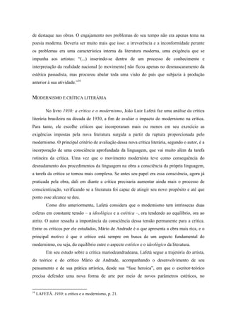 de destaque nas obras. O engajamento nos problemas do seu tempo não era apenas tema na
poesia moderna. Deveria ser muito mais que isso: a irreverência e a inconformidade perante
os problemas era uma característica interna da literatura moderna, uma exigência que se
impunha aos artistas: “(...) inserindo-se dentro de um processo de conhecimento e
interpretação da realidade nacional [o movimento] não ficou apenas no desmascaramento da
estética passadista, mas procurou abalar toda uma visão do país que subjazia à produção
anterior à sua atividade.”16
MODERNISMO E CRÍTICA LITERÁRIA
No livro 1930: a crítica e o modernismo, João Luiz Lafetá faz uma análise da crítica
literária brasileira na década de 1930, a fim de avaliar o impacto do modernismo na crítica.
Para tanto, ele escolhe críticos que incorporaram mais ou menos em seu exercício as
exigências impostas pela nova literatura surgida a partir da ruptura proporcionada pelo
modernismo. O principal critério de avaliação dessa nova crítica literária, segundo o autor, é a
incorporação de uma consciência aprofundada da linguagem, que vai muito além da tarefa
rotineira da crítica. Uma vez que o movimento modernista teve como consequência do
desnudamento dos procedimentos da linguagem na obra a consciência da própria linguagem,
a tarefa da crítica se tornou mais complexa. Se antes seu papel era essa consciência, agora já
praticada pela obra, dali em diante a crítica precisaria aumentar ainda mais o processo de
conscientização, verificando se a literatura foi capaz de atingir seu novo propósito e até que
ponto esse alcance se deu.
Como dito anteriormente, Lafetá considera que o modernismo tem intrínsecas duas
esferas em constante tensão – a ideológica e a estética –, ora tendendo ao equilíbrio, ora ao
atrito. O autor ressalta a importância da consciência dessa tensão permanente para a crítica.
Entre os críticos por ele estudados, Mário de Andrade é o que apresenta a obra mais rica, e o
principal motivo é que o crítico está sempre em busca de um aspecto fundamental do
modernismo, ou seja, do equilíbrio entre o aspecto estético e o ideológico da literatura.
Em seu estudo sobre a crítica mariodeandradeana, Lafetá segue a trajetória do artista,
do teórico e do crítico Mário de Andrade, acompanhando o desenvolvimento de seu
pensamento e de sua prática artística, desde sua “fase heroica”, em que o escritor-teórico
precisa defender uma nova forma de arte por meio de novos parâmetros estéticos, no
16
LAFETÁ. 1930: a crítica e o modernismo, p. 21.
 
