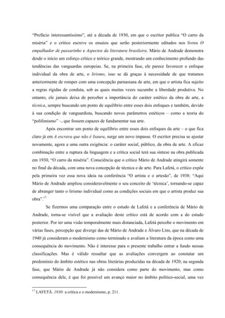 “Prefácio interessantíssimo”, até a década de 1930, em que o escritor publica “O carro da
miséria” e o crítico escreve os ensaios que serão posteriormente editados nos livros O
empalhador de passarinho e Aspectos da literatura brasileira. Mário de Andrade demonstra
desde o início um esforço crítico e teórico grande, mostrando um conhecimento profundo das
tendências das vanguardas europeias. Se, na primeira fase, ele parece favorecer o enfoque
individual da obra de arte, o lirismo, isso se dá graças à necessidade de que tratamos
anteriormente de romper com uma concepção parnasiana de arte, em que o artista fica sujeito
a regras rígidas de conduta, sob as quais muitas vezes sucumbe a liberdade produtiva. No
entanto, ele jamais deixa de perceber a importância do caráter estético da obra de arte, a
técnica, sempre buscando um ponto de equilíbrio entre esses dois enfoques e também, devido
à sua condição de vanguardista, buscando novos parâmetros estéticos – como a teoria do
“polifonismo” –, que fossem capazes de fundamentar sua arte.
Após encontrar um ponto de equilíbrio entre esses dois enfoques da arte – o que fica
claro já em A escrava que não é Isaura, surge um novo impasse. O escritor precisa se ajustar
novamente, agora a uma outra exigência: o caráter social, público, da obra de arte. A eficaz
combinação entre a ruptura da linguagem e a crítica social terá sua síntese na obra publicada
em 1930, “O carro da miséria”. Consciência que o crítico Mário de Andrade atingirá somente
no final da década, com uma nova concepção de técnica e de arte. Para Lafetá, o crítico expõe
pela primeira vez essa nova ideia na conferência “O artista e o artesão”, de 1938: “Aqui
Mário de Andrade ampliou consideravelmente o seu conceito de ‘técnica’, tornando-se capaz
de abranger tanto o lirismo individual como as condições sociais em que o artista produz sua
obra”.17
Se fizermos uma comparação entre o estudo de Lafetá e a conferência de Mário de
Andrade, torna-se visível que a avaliação deste crítico está de acordo com a do estudo
posterior. Por ter uma visão temporalmente mais distanciada, Lafetá percebe o movimento em
várias fases, percepção que diverge das de Mário de Andrade e Álvaro Lins, que na década de
1940 já consideram o modernismo como terminado e avaliam a literatura da época como uma
consequência do movimento. Não é interesse para o presente trabalho entrar a fundo nessas
classificações. Mas é válido ressaltar que as avaliações convergem ao constatar um
predomínio do âmbito estético nas obras literárias produzidas na década de 1920; na segunda
fase, que Mário de Andrade já não considera como parte do movimento, mas como
consequência dele, é que foi possível um avanço maior no âmbito político-social, uma vez
17
LAFETÁ. 1930: a crítica e o modernismo, p. 211.
 