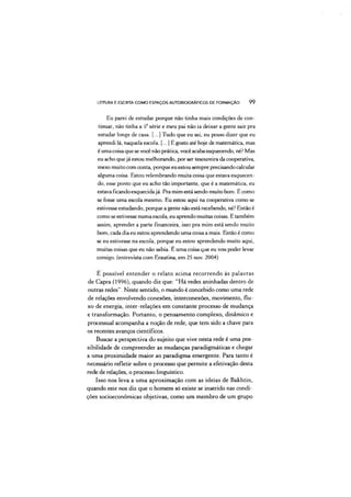 LEITURA E ESCRITA COMO ESPAÇOS AUTOBIOGRÁFICOS DE FORMAÇÃO 99
Eu parei de estudar porque não tinha mais condições de con­
tinuar, não tinha a 5*série e meu pai não ia deixar a gente sair pra
estudar longe de casa. [...] Tudo que eu sei, eu posso dizer que eu
aprendi lá, naquela escola. [...] E gosto até hoje de matemática, mas
é umacoisaque sevocênão prática, vocêacabaesquecendo, né? Mas
eu acho quejá estou melhorando, por ser tesoureira da cooperativa,
mexo muito com conta, porque eu estou sempre precisandocalcular
alguma coisa. Estou relembrando muita coisa que estava esquecen­
do, esse ponto que eu acho tão importante, que é a matemática, eu
estava ficandoesquecidajá. Pra mim está sendo muito bom. É como
se fosse uma escola mesmo. Eu estou aqui na cooperativa como se
estivesseestudando, porque a gente não está recebendo, né? Então é
como seestivesse numa escola, eu aprendo muitas coisas. E também
assim, aprender a parte financeira, isso pra mim está sendo muito
bom, cada dia eu estou aprendendo uma coisa a mais. Então é como
se eu estivesse na escola, porque eu estou aprendendo muito aqui,
muitas coisas que eu não sabia. E uma coisa que eu vou poder levar
comigo, (entrevista com Erautina, em 25 nov. 2004)
E possível entender o relato acima recorrendo às palavras
de Capra (1996), quando diz que: "Há redes aninhadas dentro de
outras redes”. Neste sentido, o mundo é concebido como uma rede
de relações envolvendo conexões, interconexões, movimento, flu­
xo de energia, inter-relações em constante processo de mudança
e transformação. Portanto, o pensamento complexo, dinâmico e
processual acompanha a noção de rede, que tem sido a chave para
os recentes avanços científicos.
Buscar a perspectiva do sujeito que vive nesta rede é uma pos­
sibilidade de compreender as mudanças paradigmáticas e chegar
a uma proximidade maior ao paradigma emergente. Para tanto é
necessário refletir sobre o processo que permite a efetivação desta
rede de relações, o processo linguístico.
Isso nos leva a uma aproximação com as ideias de Bakhtin,
quando este nos diz que o homem só existe se inserido nas condi­
ções socioeconômicas objetivas, como um membro de um grupo
 