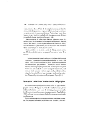 social, de uma classe. O fato de ele simplesmente nascer (fisiolo-
gicamente) não garante seu ingresso na história, ele precisa nascer
novamente, isto é, nascer socialmente. Assim, é por meio dessa
ligação social e histórica, mediada pela linguagem, que se define o
conteúdo da ligação histórica do homem à vida.
Na constituição da consciência, Bakhtin considera como ele­
mento central da vida mental a linguagem, enfatizando o discurso
interior. Ele destaca o valor da palavra na interação entre os indiví­
duos. Consciência e pensamento para ele são tecidos com palavras e
ideias que se lançam na interação com o outro.
Nesse sentido, o eu só existe a partir do diálogo com os outros
eus. Ele depende dos outros eus para definir-se e ser autor de si
mesmo:
Acontecem muitas coisas boas porque cada dia eu aprendo uma
coisa nova. Hoje é muito diferente daquela época, eu adoro ir pra
escola. Eu já fiz muitas amizades na escola. As minhas professoras
são maravilhosas, graças a Deus.[...]Eu não tive estudo, também
não tive infância porque a gente só tem infância quando a gente
tem escola, tem estudo. É na escola que a gente faz amizade, você
conhece muita gente e se você não vai pra escola, você não conhece
ninguém. Se você só fica em casa, não vai pra escola, não faz amiza­
des. Fica sozinho, (entrevista com Francisca em 17 nov. 2004)
1 0 0 MARIA R. R. M. DE CAMARGO (ORG.) •VMAN C. C DOS SANTOS (COLAB.)
Do sujeito: capacidade interacional e a linguagem
O sistema da maior importância dentre todos os signos é a lin­
guagem humana. A língua, do ponto de vista bakhtiniano, é um
fenômeno histórico e não pode, de forma alguma, ser estudada
fora do contexto social, sem suas vinculações sociais. Para Bakhtin
(1988), a língua tem sua vida e evolução histórica na comunicação
verbal concreta.
Só há compreensão da língua dentro da sua qualidade contex­
tuai: No contexto real da sua enunciação é que acontece a concreti-
 