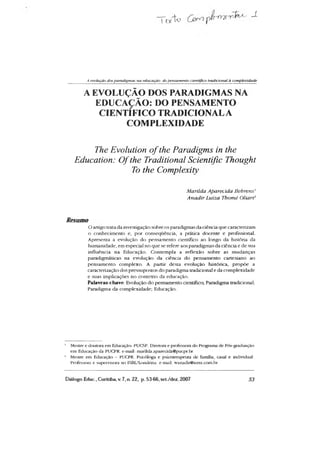 T t v t a -1
A evolução dosparadigmas tia educação. dopetisametUo científico tradiciotial à complexidade
A EVOLUÇÃO DOS PARADIGMAS NA
EDUCAÇÃO: DO PENSAMENTO
CIENTIFICO TRADICIONALA
COMPLEXIDADE
The Evolution o fthe Paradigms in the
Education: Ofthe Traditional Scientific Thought
To the Complexity
Matilda Aparecida Behrens’
Anadir Luiza Thomé Oliari2
Resumo
Oartigo trata da investigação sobre os paradigmas da ciência que caracterizam
o conhecimento e, por consequência, a prática docente e profissional.
Apresenta a evolução do pensamento científico ao longo da história da
humanidade, em especial no que se refere aos paradigmas da ciência e de sua
influência na Educação. Contempla a reflexão sobre as mudanças
paradigmáticas na evolução da ciência do pensamento cartesiano ao
pensamento complexo. A partir desta evolução histórica, propõe a
caracterização dos pressupostas do paradigma tradicional e da complexidade
e suas implicações no contexto da educação.
Palavras-chave: Evolução do pensamento científico; Paradigma tradicional;
Paradigma da complexidade; Educação.
1 Mestre e doutora em Educação- PUCSP. Diretora e professora do Programa de Pós-graduação
em Educação da PUCPR. e-mail: marilda.aparecida@pucpr.br
2 Mestre em Educação - PUCPK. Psicóloga e psicoterapeuta de família, casal e individual.
Professora e supervisora no ISBl/Londrina. e-mail: wanadir@terra.com.br
Diálogo Educ., Curitiba, V. 7, n. 22, p. 53-66,set./dez. 2007 53
 
