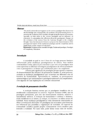 M arilda Aparecida Behrens, A nadir Luiza Thomé Oliari
Abstract
The article isabout the investigation or. the science paradigms that characterize
the knowledge and, consequently, the academic and professional practice. It
presents the evolution of the scientific thought along the history of humanity,
specially, in what refers to the science paradigms and its influence on
education. It contemplates the reflection about the paradigmatic changes on
the evolution of the science from the Cartesian thought to the complex
thought. Since this historical evolution it proposes the characterization of the
presupposed matters of the traditional paradigm and the complexity and its
implications on the context of education.
Keywords:Evolutionofthescientificthought; Traditional paradigm; Paradigm
of complexity; Education.
Introdução
A sociedade na qual se vive é fruto de um longo processo histórico
influenciado pelas mudanças paradigm áticas da ciência. Para m elhor
contextualizar o tema, optou-se por conceituar o que vem a ser paradigma, bem
como apresentar as diferentes abordagens paradigmáticas da ciência juntamente
com os pressupostos e os fatores que contribuíram para o seu surgimento.
A busca pelo significado de paradigma permite apontar a trajetória
do desenvolvimento das ciências e do pensamento científico. E, neste processo,
assinalar as mudanças paradigmáticas que ocorreram nas diferentes eras da
história da hum anidade. A presentam -se, tam bém , os p ressupostos
epistemológicos que caracterizaram o paradigma tradicional e da complexidade,
com algumas de suas implicações no contexto educacional.
A evolução do pensamento científico
A evolução histórica mostra que os paradigmas científicos vão se
modificando constantemente no universo. Segundo Assmann (1998), não há
paradigma permanente, pois eles são historicamente mutáveis, relativos e
naturalmente seletivos. A evolução da humanidade é continua e dinâmica,
assim modificam-se os valores, as crenças, os conceitos e as idéias acerca da
realidade. Essas mudanças paradigmáticas estão diretamente relacionadas ao
olhar e à vivência do observador. Os paradigmas são necessários, pois fornecem
um referencial que possibilita a organização da sociedade, em especial da
comunidade científica quando propõe continuamente novos modelos para
entender a realidade. For outro lado, pode limitar nossa visão de mundo,
54 Diálogo Educ., Curitiba, v. 7, n. 22, p. 53-66, set./dez. 2007
 