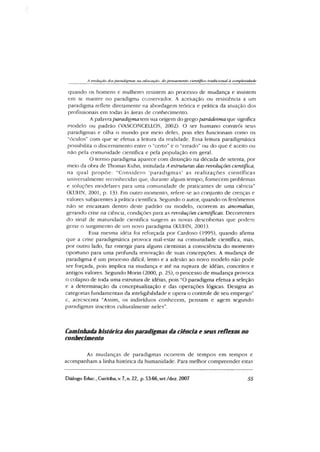 A evolução das paradigmas tia educação do pensamento científico tradicional à complexidade
quando os homens e mulheres resistem ao processo de mudança e insistem
em se manter no paradigma conservador. A aceitação ou resistência a um
paradigma reflete diretamente na abordagem teórica e prática da atuação dos
profissionais em todas às áreas de conhecimento.
A palavra paradigma tem sua origem do grego parádeima que significa
modelo ou padrão (VASCONCELLOS, 2002). O ser humano constrói seus
paradigmas e olha o mundo por meio deles, pois eles funcionam como os
"óculos” com que se efetua a leitura da realidade. Essa leitura paradigmática
possibilita o discernimento entre o "certo” e o “errado” ou do que é aceito ou
não pela comunidade científica e pela população em geral.
O termo paradigma aparece com distinção na década de setenta, por
meio da obra de Thomas Kuhn, intitulada A estruturas das revoluções científica,
na qual propõe: "Considero ‘paradigm as’ as realizações científicas
universalmente reconhecidas que, durante algum tempo, fornecem problemas
e soluções modelares para uma comunidade de praticantes de uma ciência”
(KUHN, 2001, p. 13). Em outro momento, refere-se ao conjunto de crenças e
valores subjacentes à prática científica. Segundo o autor, quando os fenômenos
não se encaixam dentro deste padrão ou modelo, ocorrem as anomalias,
gerando crise na ciência, condições para as revoluções científicas. Decorrentes
do sinal de maturidade científica surgem as novas descobertas que podem
gerar o surgimento de um novo paradigma (KUHN, 2001).
Essa mesma idéia foi reforçada por Cardoso (1995), quando afirma
que a crise paradigmática provoca mal-estar na comunidade científica, mas,
por outro lado, faz emergir para alguns cientistas a consciência do momento
oportuno para uma profunda renovação de suas concepções. A mudança de
paradigma é um processo difícil, lento e a adesão ao novo modelo não pode
ser forçada, pois implica na mudança e até na ruptura de idéias, conceitos e
antigos valores. Segundo Morin (2000, p. 25), o processo de mudança provoca
o colapso de toda uma estrutura de idéias, pois "O paradigma efetua a seleção
e a determinação da conceptualização e das operações lógicas. Designa as
categorias fundamentais da inteligibilidade e opera o controle de seu emprego”
c, acrescenta "Assim, os indivíduos conhecem, pensam e agem segundo
paradigmas inscritos culturalmente neles”.
Caminhada histórica dosparadigmas da ciência e seus reflexos no
conhecimento
As mudanças de paradigmas ocorrem de tempos em tempos e
acompanham a linha histórica da humanidade. Para melhor compreender estas
Diálogo Educ., Curitiba,v. 7, n. 22, p. 53-66,set./dez. 2007 55
 