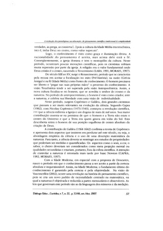 A evolução dosparadigmas tia educação do pensametilo científico tradicional à complexidade
verdades, as prega, as conserva [...] pois a cultura da Idade Média era teocêntica,
isto é, tinha Deus no centro, como valor supremo”.
Logo, o conhecimento é visto como graça e iluminação divina. A
racionalidade do pensam ento é aceita, mas acima dele está a fé.
Consequentemente, a igreja domina e tem o monopólio da cultura. Neste
período, ocorreram poucas inovações científicas, pois os cientistas sofriam
muita repressão por parte da igreja. A religião era o valor fundamental onde
Deus cristão é o centro, nascendo o Teocentismo (LARA, 1991; MORAES, 1997).
Do século Xin ao XV, surge o Renascimento, período que se caracteriza
pela recusa em aceitar a focalização no mito (Pré-história), na razão (Grécia
Antiga) e na fé (Idade Média) como fontes de conhecimento. O homem precisava
ser liberto e “pegar nas suas próprias mãos” o processo do conhecimento. A
visão Teocêntrica tende a ser superada pela visão Antropocêntrica. Assim, a
nova cultura focaliza-se no homem, que se acredita o senhor do cosmo e da
natureza. No período do antropocentrismo, o homem é visto como criador, ante
a natureza, e celebra sua liberdade com uma visão de individualidade.
Neste período, surgem Copémico e Galileu, dois grandes cientistas
que passam a ser muito relevantes na evolução da ciência. Segundo Capra
(1982), com Nicolau Copémico (1473-1543), começou a revolução científica,
™ que a ciência enfrenta a Igreja e um dogma de mais de mil anos. Sua maior
contribuição assenta-se na premissa de que o homem e a Terra não eram o
centro do Universo e que a Terra era quem girava em volta do Sol. Esta
descoberta retira o homem de sua posição orgulhosa de centro absoluto da
criação de Deus.
A contribuição de Galileu (1564-1642) confirma a teoria de Copémico
e apresenta dois aspectos que insistem em perdurar até este século, ou seja, a
abordagem empírica da ciência e o uso de uma descrição matemática da
natureza. Para tanto, a ciência deveria se restringir aos estudos de propriedades
que poderiam ser medidas e quantificadas. Os aspectos como o som, a cor, o
sabor, o cheiro deveriam ser considerados como mera projeção mental ou
qualidades secundárias e estariam, portanto, fora da esfera científica. A intenção
de controlar a natureza é retomada mais tarde por Isaac Newton (CAPRA,
1982; MORAES, 1997).
Com a Idade Moderna, em especial com a proposta de Descartes,
nasce o período em que o conhecimento passa a ser aceito a partir da certeza
absoluta e inquestionável. Assim, na Idade Moderna, o fundamento último do
conhecimento é garantido pela certeza e pela objetividade. Na visão de
Vasconcellos (2002), ocorre uma revolução na história do pensamento científico,
pois se cria um novo padrão de racionalidade centrado na matemática, na
qual a natureza é objetivada e reduzida a partes mensuráreis e observáveis. As
leis que governam este período são as da linguagem dos números e da medição.
Diálogo Educ., Curitiba,v. 7, n. 22, p. 53-66,set./dez. 2007 57
 