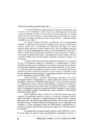 Matilda Aparecida Behrens, Anadir Luiza Thomé Oliari
No século XVII, Bacon argumenta que a fonte do conhecimento está
nos fatos, estes eonvalidam ?. razão e devem ser cuidadosamente observados
e minuciosamente descritos. O bem-estar do homem depende do controle
obtido por ele sobre a natureza e para conhecê-la precisa entrar em contato
com ela no acontecer dos fatos por meio de um método - o método indutivo
(ANDERY et al., 1999).
No mesmo sentido, Descartes, considerado ‘'Pai do Racionalismo
Moderno”, “afirma que nem a fé, nem a tradição, nem mesmo o conhecimento
sensível, aquele que os sentimentos nos fornecem, são dignos de crédito
absoluto. Resta, por isso, só a razão”(LARA, 1991, p. 36). O paradigma cartesiano
prega a crença na legitimidade dos fatos que são perfeitamente conhecidos e
sobre os quais não se têm dúvidas, devendo-se para isso dividir e estudar a
menor parte, partindo destas para o entendimento do todo. Propõe com isso
o método analítico por meio da indução e dedução embasado na lógica e na
matemática.
O ponto central do pensamento tradicional cartesiano é a concepção
de que os fenômenos podem ser analisados e compreendidos se forem
reduzidos às partes que os constituem. Ao conhecer uma parte de um sistema,
o pesquisador chegará ao conhecimento de seu funcionamento. Assim, separa-
se o corpo da mente, privilegiando sempre a mente como sendo superior aos
aspectos do corpo. O universo material e os seres vivos são reduzidos a visão
de uma máquina com funcionamento e engrenagens perfeitas, sendo governado
por leis matemáticas exatas (CAPRA, 1996).
Neste contexto, o período new toniano-cartesiano tem com o
pressuposto básico a fragmentação e a visão dualista do universo. Com este
paradigma, aparecem as múltiplas fragmentações: a visão de mundo material
e o espiritual; do corpo e da mente; da filosofia e da ciência; do objetivo e
subjetivo; da ciência e da fé, entre outras. Na Ciência Moderna, a concepção
linear e mecanidsta do universo, propostas por René Descartes e Isaac Newton,
passa a se edificar na lógica racionalista que nega o sagrado e a subjetividade
(VASCONCELLOS, 2002).
Nesse modelo de ciência, o homem é o senhor do mundo, pois se dá
o direito de transformar, explorar, servir-se e escravizar a natureza (CAPRA,
1996). Esta idéia é reforçada e complementada por Moraes (1997), quando
argumenta que a descrição reducionista representou certo perigo a partir do
momento em que o método analítico foi interpretado como a explicação mais
completa e a única abordagem válida do conhecimento, especialmente ao
valorizar os aspectos externos das experiências e ignorar as vivências internas
do indivíduo.
Na segunda fase da Modernidade, final do século XVIII até o início
do século XIX, por meio de testes quantificadores matemáticos, busca-se a
58 Diálogo Educ., Curitiba, v. 7, n. 22, p. 53-66,set./dez. 2007
 