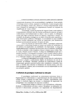 A evolução dos paradigmas tia educação dopensamento científico tradicional à complexidade
compreensão da pessoa e de sua personalidade e inteligência. Neste período,
a Psicologia ioma-se ciência, separando-se da Filosofia, e assim emergem várias
teorias psicológicas, dentre elas, destaca-se a Teoria Comportamental. Todas
com a tentativa de explicação do comportamento humano no enquadro da
simplificação de “causa e efeito”.
A Sociologia, a partir da proposta de Augusto Comte, tenta explicar o
comportamento social por meio da corrente positivista do universo, na qual o
conhecimento está fundamentado no objeto e não no sujeito. As afirmações
aceitas pela lógica positivista devem ser objetivas, impessoais e neutras. Os
resultados da pesquisa restringem-se aos dados fornecidos pela experiência e
pelas observações confiáveis e fidedignas. A racionalidade no meio científico
positivo envolve afirmações que devem ser impessoais, pois desmerecem
qualquer posicionamento pessoal e de juízos de valor.
À luz da proposta de Vasconcellos (2002), o paradigma tradicional,
conservador e reducionista focaliza as crenças que podem ser subdividas em
três âmbitos: da simplicidade, da estabilidade e da objetividade. A crença na
simplicidade propõe a separação da menor parte para ser analisada e classificada
a fim de se entender o todo complexo e buscar a relação causa e efeito. Têm-
se, assim, relações causais e lineares. A crença na estabilidade propõe que o
mundo é invariável, determinado e reversível. Assim, se pode conhecer, prever
e controlar os fenômenos. Busca-se explicação por meio de experimentação
e/ou verificação empírica com resultados quantificáveis.
A crença na objetividade busca atingir a versão única do conhecimento
(uni-verso) e propõe o conhecimento objetivo do fenômeno tal com ele se
apresenta na realidade. Restringe a produção do conhecimento a partir da
comprovação, gerando conceitos aceitos como verdadeiros e absolutos. Para
tanto, o cientista deve observar os fenômenos de maneira isenta, com uma
visão abrangente e objetiva, não se envolvendo com sua subjetividade ou com
suas próprias opiniões.
A influência do paradigma tradicionalna educação
O paradigm a tradicional ou new toniano-cartesiano levou a
fragmentação do conhecimento e a supervalorização da visão racional. Nesse
sentido, propôs a primazia da razão sobre a emoção, especialmente, para
atender a coerência lógica nas teorias e a eliminação da imprecisão, da
ambiguidade e da contradição dos discursos científicos.
A fragmentação atingiu as Ciências e, por conseqüência, a Educação,
dividindo o conhecimento em áreas, cursos e disciplinas. As instituições, em
especial as educacionais, passaram a ser organizadas em departamentos
Diálogo Educ., Curitiba,v. 7, n. 22, p. 53-66,set./dez. 2007 59
 