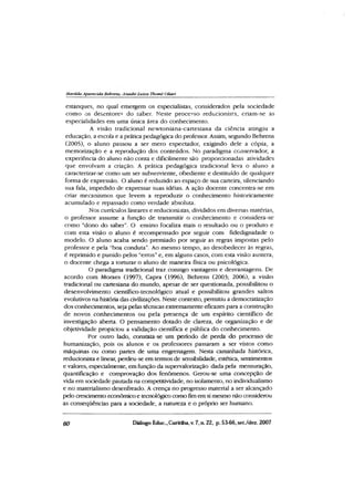 Matilda Aparecida Behrens., Anadir Luiza Thomé Otiari
estanques, no qual emergem os especialistas, considerados pela sociedade
como os detentores do saber. Neste processo reducionista, criam-se as
especialidades em uma única área do conhecimento.
A visão tradicional newtoniana-cartesiana da ciência atingiu a
educação, a escola e a prática pedagógica do professor. Assim, segundo Behrens
(2005), o aluno passou a ser mero espectador, exigindo dele a cópia, a
memorização e a reprodução dos conteúdos. No paradigma conservador, a
experiência do aluno não conta e dificilmente são proporcionadas atividades
que envolvam a criação. A prática pedagógica tradicional leva o aluno a
caracterizar-se como um ser subserviente, obediente e destituído de qualquer
forma de expressão. O aluno é reduzido ao espaço de sua carteira, silenciando
sua fala, impedido de expressar suas idéias. A ação docente concentra-se em
criar mecanismos que levem a reproduzir o conhecimento historicamente
acumulado e repassado como verdade absoluta.
Nos cunículos lineares e reducionistas, divididos em diversas matérias,
o professor assume a função de transmitir o conhecimento e considera-se
como “dono do saber”. O ensino focaliza mais o resultado ou o produto e
com esta visão o aluno é recompensado por seguir com fidedignidade o
modelo. O aluno acaba sendo premiado por seguir as regras impostas pelo
professor e pela “boa conduta”. Ao mesmo tempo, ao desobedecer às regras,
é reprimido e punido pelos “erros” e, em alguns casos, com esta visão austera,
o docente chega a torturar o aluno de maneira física ou psicológica.
O paradigma tradicional traz consigo vantagens e desvantagens. De
acordo com Moraes (1997), Capra (1996), Behrens (2003; 2006), a visão
tradicional ou cartesiana do mundo, apesar de ser questionada, possibilitou o
desenvolvimento científico-tecnológico atual e possibilitou grandes saltos
evolutivos na história das civilizações. Neste contexto, permitiu a democratização
dos conhecimentos, seja pelas técnicas extremamente eficazes para a construção
de novos conhecimentos ou pela presença de um espírito científico de
investigação aberta. O pensamento dotado de clareza, de organização e de
objetividade propiciou a validação científica e pública do conhecimento.
Por outro lado, constata-se um período de perda do processo de
humanização, pois os alunos e os professores passaram a ser vistos como
máquinas ou como partes de uma engrenagem. Nesta caminhada histórica,
reducionista e linear, perdeu-se em termos de sensibilidade, estética, sentimentos
e valores, especialmente, em função da supervalorização dada pela mensuração,
quantificação e comprovação dos fenômenos. Gerou-se uma concepção de
vida em sociedade pautada na competitividade, no isolamento, no individualismo
e no materialismo desenfreado. A crença no progresso material a ser alcançado
pelo crescimento econômico e tecnológico como fim em si mesmo não considerou
as conseqüêndas para a sociedade, a natureza e o próprio ser humano.
60 Diálogo Educ., Curitiba, v. 7, n. 22, p. 53-66, set./dez. 2007
 