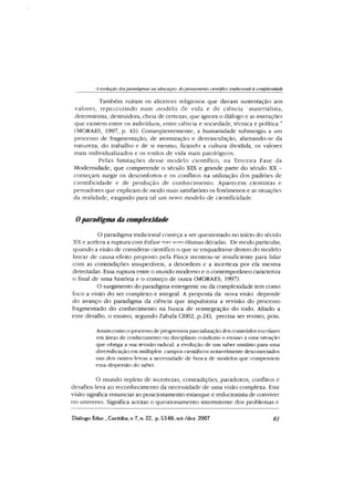 A evolução dos paradigmas na educação dopensamento científico tradicional à complexidade
Também ruíram os alicerces religiosos que davam sustentação aos
valores, repercutindo num modelo de vida e de ciência materialista,
determinista, destruidora, cheia de certezas, que ignora o diálogo e as interações
que existem entre os indivíduos, entre ciência e sociedade, técnica e política.”
(MORAES, 1997, p. 43). Conseqüentemente, a humanidade submergiu a um
processo de fragmentação, de atomização e desvinculação, alienando-se da
natureza, do trabalho e de si mesmo, ficando a cultura dividida, os valores
mais individualizados e os estilos de vida mais patológicos.
Pelas limitações desse m odelo científico, na Terceira Fase da
Modernidade, que compreende o século XIX e grande parte do século XX -
começam surgir os desconfortos e os conflitos na utilização dos padrões de
cientificidade e de produção de conhecim ento. Aparecem cientistas e
pensadores que explicam de modo mais satisfatório os fenômenos e as situações
da realidade, exigindo para tal um novo modelo de cientificidade.
Oparadigma da complexidade
O paradigma tradicional começa a ser questionado no início do século
XX e acelera a ruptura com ênfase nas anas últimas décadas. De modo particular,
quando a visão de considerar científico o que se enquadrasse dentro do modelo
linear de causa-efeito proposto pela Física mostrou-se insuficiente para lidar
com as contradições insuperáveis, a desordem e a incerteza por ela mesma
detectadas. Essa ruptura entre o mundo moderno e o contemporâneo caracteriza
o final de uma história e o começo de outra (MORAES, 1997).
O surgimento do paradigma emergente ou da complexidade tem como
foco a visão do ser complexo e integral. A proposta da nova visão depende
do avanço do paradigma da ciência que impulsiona a revisão do processo
fragmentado do conhecimento na busca de reintegração do todo. Aliado a
esse desafio, o ensino, segundo Zabala (2002, p.24), precisa ser revisto, pois:
Assimcomo o processo de progressiva parcializaçâo dos conteúdos escolares
em áreas de conhecimento ou disciplinas conduziu o ensino a uma situação
que obriga a sua revisão radical, a evolução de um saber unitário para uma
diversificação em múltiplos campos científicos notavelmente desconectados
uns dos outros levou a necessidade de busca de modelas que compensem
essa dispersão do saber.
O mundo repleto de incertezas, contradições, paradoxos, conflitos e
desafios leva ao reconhecimento da necessidade de uma visão complexa. Esta
vLsão significa renunciar ao posicionamento estanque e redudonista de conviver
no universo. Significa aceitar o questionamento intermitente dos problemas e
Diálogo Educ., Curitiba, v. 7, n. 22, p. 53-66.sct./dcz. 2007 61
 