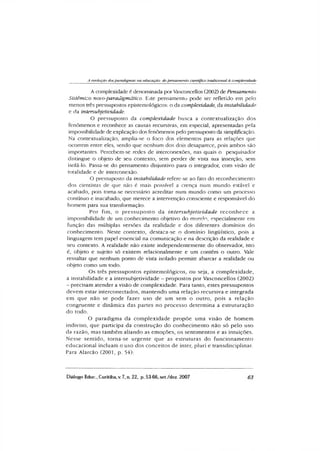 A evolução dos paradigmas tia educação: do pensamento científico tradicional à complexidade
A complexidade é denominada por Vasconcellos (2002) de Pensamento
Sistêmico novo-paradigmático. Este pensamento pode ser refletido em pelo
menos três pressupostos epistemológicos: o da complexidade, da instabilidade
e da intersubjetividade.
O pressuposto da complexidade busca a contextualização dos
fenômenos e reconhece as causas recursivas, em especial, apresentadas pela
impossibilidade de explicação dos fenômenos pelo pressuposto da simplificação.
Na contextualização, amplia-se o foco dos elementos para as relações que
ocorrem entre eles, sendo que nenhum dos dois desaparece, pois ambos são
importantes. Percebem-se redes de interconexões, nas quais o pesquisador
distingue o objeto de seu contexto, sem perder de vista sua inserção, sem
isolá-lo. Passa-se do pensamento disjuntivo para o integrador, com visão de
totalidade e de interconexão.
O pressuposto da instabilidade refere-se ao fato do reconhecimento
dos cientistas de que não é mais possível a crença num mundo estável e
acabado, pois toma-se necessário acreditar num mundo como um processo
contínuo e inacabado, que merece a intervenção consciente e responsável do
homem para sua transformação.
Por fim, o pressuposto da intersubjetividade reconhece a
impossibilidade de um conhecimento objetivo do mundo, especialmente em
função das múltiplas versões da realidade e dos diferentes domínios do
conhecimento. Neste contexto, destaca-se o domínio lingüístico, pois a
linguagem tem papel essencial na comunicação e na descrição da realidade e
seu contexto. A realidade não existe independentemente do observador, isto
é, objeto e sujeito só existem relacionalmente e um contém o outro. Vale
ressaltar que nenhum ponto de vista isolado permite abarcar a realidade ou
objeto como um todo.
Os três pressupostos epistemológicos, ou seja, a complexidade,
a instabilidade e a intersubjetividade - propostos por Vasconcellos (2002)
- precisam atender a visão de complexidade. Para tanto, estes pressupostos
devem estar interconectados, m antendo uma relação recursiva e integrada
em que não se pode fazer uso de um sem o outro, pois a relação
congruente e dinâmica das partes no processo determina a estruturação
do todo.
O paradigma da com plexidade propõe uma visão de hom em
indiviso, que participa da construção do conhecim ento não só pelo uso
da razão, mas também aliando as emoções, os sentimentos e as intuições.
Nesse sentido, torna-se urgente que as estruturas do funcionam ento
educacional incluam o uso dos conceitos de inter, pluri e transdisciplinar.
Para Alarcão (2001, p. 54):
Diálogo Educ., Curitiba,v. 7, n. 22, p. 53 66,set./dez. 2007 63
 