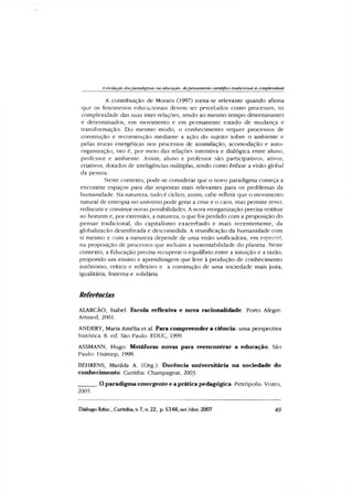 A evolução dosparadigmas na educação: dopensamento científico tradicional à complexidade
A contribuição de Moraes (1997) toma-se relevante quando afirma
que os fenómenos educacionais devem ser percebidos como processos, na
complexidade das suas inter-relações, sendo ao mesmo tempo determinantes
e determinados, em movimento e em permanente estado de mudança e
transformação. Do mesmo modo, o conhecimento requer processos de
construção e reconstrução mediante a ação do sujeito sobre o ambiente e
pelas trocas energéticas nos processos de assimilação, acomodação e auto-
organização, isto é, por meio das relações interativa e dialógica entre aluno,
professor e ambiente. Assim, aluno e professor são participativos, ativos,
criativos, dotados de inteligências múltiplas, tendo como ênfase a visão global
da pessoa.
Neste contexto, pode-se considerar que o novo paradigma começa a
encontrar espaços para dar respostas mais relevantes para os problemas da
humanidade. Na natureza, tudo é cíclico, assim, cabe refletir que o movimento
natural de entropia no universo pode gerar a crise e o caos, mas permite rever,
rediscutir e construir novas possibilidades. A nova reorganização precisa restituir
ao homem e, por extensão, a natureza, o que foi perdido com a proposição do
pensar tradicional, do capitalismo exacerbado e mais recentemente, da
globalização desenfreada e descomedida. A reunificação da humanidade com
si mesmo e com a natureza depende de uma visão unificadora, em especial,
na proposição de processos que incluam a sustentabilidade do planeta. Neste
contexto, a Educação precisa recuperar o equilíbrio entre a intuição e a razão,
propondo um ensino e aprendizagem que leve à produção de conhecimento
autônomo, crítico e reflexivo e a construção de uma sociedade mais justa,
igualitária, fraterna e solidária.
Referências
ALARCÃO, Isabel. Escola reflexiva e nova racionalidade. Porto Alegre:
Artmed, 2001.
ANDERY, Maria Amélia et al. Para compreender a ciência: uma perspectiva
histórica. 8. ed. São Paulo: EDUC, 1999.
ASSMANN, Hugo. Metáforas novas para reencontrar a educação. São
Paulo: Unimep, 1998.
BEHRENS, Marilda A. (Org.). Docência universitária na sociedade do
conhecimento. Curitiba: Champagnat, 2003.
______. Oparadigma emergente e a prática pedagógica. Petrópolis: Vozes,
2005.
Diálogo Educ., Curitiba, v. 7, n. 22, p. 53-66,set./dez. 2007 65
 