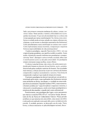 LEITURA E ESCRITA COMO ESPAÇOS AUTOBIOGRÁFICOS DE FORMAÇÃO 93
bado, que promove constantes mudanças de valores, crenças, con­
ceitos e ideias. Neste sentido, é notória a dificuldade de se acom­
panhar tal processo. O que seria da sociedade hoje se a ciência não
tivesse passado por tantas transformações? Se a forma como conce­
bemos a verdade ainda estivesse calcada nas origens sobrenaturais,
religiosas, ou até mesmo na descrição matemática dos fenômenos?
Como perceberíamos nossa constituição no contato com o outro?
Como explicaríamos nossas incertezas, inseguranças e angústias
frente às imprevisibilidades da vida contemporânea?
A palavra paradigma, segundo Vasconcelos (2002), tem sua
origem do grego parádeima, que significa modelo ou padrão. Assim
sendo, o homem lê o mundo conforme seus paradigmas e consegue,
com essa "lente”, distinguir o certo e o errado, ou ainda, saber o que
é cientificamente aceito ou não pela comunidade. Os paradigmas
sempre orientaram nossas escolhas, nossos olhares.
A ciência é uma das formas, não a única, do conhecimento pro­
duzido pelo homem no decorrer de sua história, sendo, portanto,
determinada pelas condições materiais do homem. Nas sociedades
mais remotas, a ciência caracteriza-se por ser a tentativa do homem
compreender e explicar racionalmente a natureza. Esta forma de
compreender e explicar é que muda de tempos em tempos.
O primeiro paradigma da ciência é marcado por um período ca­
racterizado pelos mitos, cujas explicações dos fenômenos naturais
eram atribuídos ao divino, aos deuses, e a verdade era uma revela­
ção divina incontestável. Segundo Cardoso (1995), nesse momento,
o homem acreditou ser "capaz de explicar e organizar a natureza, a
vida social e o mundo psíquico, tendo como bases paradigmáticas a
existência de dois mundos: o mundo real e outro sobrenatural.
Posteriormente, esse paradigma deu lugar a outro pensamento
que marcou os séculos VIII a VI a.C. na Grécia Antiga, denomi­
nado de Era da Teoria do Conhecimento Clássico. Nesse período
acreditava-se que natureza tem uma ordem, uma causa e um efeito
e tudo podia ser explicado como parte dela, pois a verdade está nela
contida. A verdade, portanto, se daria pelo uso da razão. Desta
forma, a ciência caracteriza-se pela abordagem racional, discur-
 