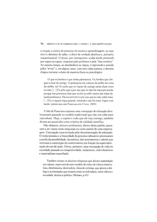 96 MARIA R. R. M. DE CAMARGO (ORG.) •VIVIAN C C. DOS SANTOS (COLAB.)
a ocupar o centro do processo de ensino e aprendizagem, ou seja,
ela é o detentor do saber, o dono da verdade absoluta e, portanto,
inquestionável. O aluno, por conseguinte, acaba sendo premiado
por seguir as regras, impostas pelo professor e pela “boa conduta’’.
Ao mesmo tempo, ao desobedecer às regras, é reprimido e punido
pelos “erros” e, em alguns casos, com esta visão austera, o docente
chega a torturar o aluno de maneira física ou psicológica:
O que eu lembro é que tinha palmatória. Eu lembro que che­
guei a ficar de castigo. A professora me colocou de joelho em cima
do milho, né? Eu acho que eu fiquei de castigo umas duas vezes
no mês. [...] Eu acho que é por isso que eu não fui mais pra escola,
porque nos primeiros dias que eu fui eu sofri muito nas mãos da­
quela professora. Ela era terrível e é piorisso que eu não voltei mais.
[...] Eu vi aquela régua grande, redonda e não fui mais, fiquei com
medo. (entrevista com Francisca em 17nov. 2004)
A fala de Francisca expressa uma concepção de educação abso­
lutamente pautada no modelo tradicional que não nos cabe mais
reproduzir. Hoje, o sujeito e tudo que ele traz consigo, também
devem ser assumidos como critérios de validade científica.
Não obstante, alunos e professores, dentro deste padrão, passa­
ram a ser vistos como máquinas ou como partes de uma engrena­
gem. Concepção caracterizada pela desumanização da educação.
O reducionismo e a linearidade do processo educativo provocaram
a p>erda da sensibilidade, da estética, dos sentimentos e valores que
norteiam a construção do conhecimento em função da supervalori-
zação do uso da razão. Gerou, portanto, uma concepição de vida em
sociedade pautada na competitividade, isolamento, individualismo
e materialismo exacerbado.
Também ruíram os alicerces religiosos que davam sustentação
aos valores, repercutindo num modelo de vida e de ciência materia­
lista, determinista, destruidora, cheia de certezas, que ignora o diá­
logo e as interações que existem entre os indivíduos, entre ciência e
sociedade, técnica e pxdítica. (Moraes, p.43)
 