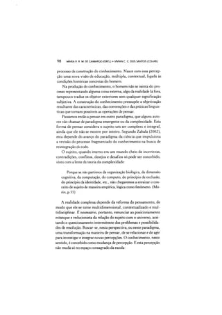 98 MARIA R. R. M. DE CAMARGO (ORG.) •VMAN C. C DOS SANTOS (COLAB.)
processo de construção do conhecimento. Nasce com essa percep­
ção uma nova visão de educação, múltipla, contextuai, ligada às
condições históricas concretas do homem.
Na produção do conhecimento, o homem não se isenta do pro­
cesso representando alguma coisa externa, algo da realidade lá fora,
tampouco traduz os objetos exteriores sem qualquer significação
subjetiva. A construção do conhecimento pressupõe a objetivação
resultante das características, das convenções e das práticas linguís­
ticas que tornam possíveis as operações de pensar.
Passamos então a pensar em outro paradigma, que alguns auto­
res vão chamar de paradigma emergente ou da complexidade. Esta
forma de pensar considera o sujeito um ser complexo e integral,
ainda que ele não se mostre por inteiro. Segundo Zabala (2002),
esta depende do avanço do paradigma da ciência que impulsiona
a revisão do processo fragmentado do conhecimento na busca de
reintegração do todo.
O sujeito, quando imerso em um mundo cheio de incertezas,
contradições, conflitos, desejos e desafios só pode ser concebido,
visto com a lente da teoria da complexidade:
Porque se não partimos da organização biológica, da dimensão
cognitiva, da computação, do computo, do princípio de exclusão,
do princípio da identidade, etc., não chegaremos a enraizar o con­
ceito de sujeito de maneira empírica, lógica como fenômeno. (Mo-
rin, p.55)
A realidade complexa depende da reforma do pensamento, de
modo que ele se torne multidimensional, contextualizado e mul-
tidisciplinar. E necessário, portanto, renunciar ao posicionamento
estanque e reducionista da relação do sujeito com o universo, acei­
tando o questionamento intermitente dos problemas e possibilida­
des de resolução. Buscar-se, nesta perspectiva, ou neste paradigma,
uma transformação na maneira de pensar, de se relacionar e de agir
para investigar e integrar novas percepções. O conhecimento, neste
sentido, é concebido como mudança de percepção. E esta percepção
não muda só no espaço consagrado da escola:
 