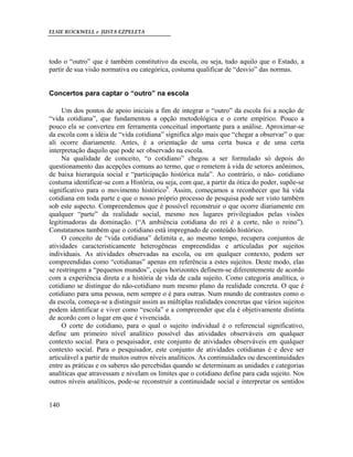 ELSIE ROCKWELL e JUSTA EZPELETA
140
todo o “outro” que é também constitutivo da escola, ou seja, tudo aquilo que o Estado, a
partir de sua visão normativa ou categórica, costuma qualificar de “desvio” das normas.
Concertos para captar o “outro” na escola
Um dos pontos de apoio iniciais a fim de integrar o “outro” da escola foi a noção de
“vida cotidiana”, que fundamentou a opção metodológica e o corte empírico. Pouco a
pouco ela se converteu em ferramenta conceitual importante para a análise. Aproximar-se
da escola com a idéia de “vida cotidiana” significa algo mais que “chegar a observar” o que
ali ocorre diariamente. Antes, é a orientação de uma certa busca e de uma certa
interpretação daquilo que pode ser observado na escola.
Na qualidade de conceito, “o cotidiano” chegou a ser formulado só depois do
questionamento das acepções comuns ao termo, que o remetem à vida de setores anônimos,
de baixa hierarquia social e “participação histórica nula”. Ao contrário, o não- cotidiano
costuma identificar-se com a História, ou seja, com que, a partir da ótica do poder, supõe-se
significativo para o movimento histórico9
. Assim, começamos a reconhecer que há vida
cotidiana em toda parte e que o nosso próprio processo de pesquisa pode ser visto também
sob este aspecto. Compreendemos que é possível reconstruir o que ocorre diariamente em
qualquer “parte” da realidade social, mesmo nos lugares privilegiados pelas visões
legitimadoras da dominação. (“A ambiência cotidiana do rei é a corte, não o reino”).
Constatamos também que o cotidiano está impregnado de conteúdo histórico.
O conceito de “vida cotidiana” delimita e, ao mesmo tempo, recupera conjuntos de
atividades caracteristicamente heterogêneas empreendidas e articuladas por sujeitos
individuais. As atividades observadas na escola, ou em qualquer contexto, podem ser
compreendidas como “cotidianas” apenas em referência a estes sujeitos. Deste modo, elas
se restringem a “pequenos mundos”, cujos horizontes definem-se diferentemente de acordo
com a experiência direta e a história de vida de cada sujeito. Como categoria analítica, o
cotidiano se distingue do não-cotidiano num mesmo plano da realidade concreta. O que é
cotidiano para uma pessoa, nem sempre o é para outras. Num mundo de contrastes como o
da escola, começa-se a distinguir assim as múltiplas realidades concretas que vários sujeitos
podem identificar e viver como “escola” e a compreender que ela é objetivamente distinta
de acordo com o lugar em que é vivenciada.
O corte do cotidiano, para o qual o sujeito individual é o referencial significativo,
define um primeiro nível analítico possível das atividades observáveis em qualquer
contexto social. Para o pesquisador, este conjunto de atividades observáveis em qualquer
contexto social. Para o pesquisador, este conjunto de atividades cotidianas é e deve ser
articulável a partir de muitos outros níveis analíticos. As continuidades ou descontinuidades
entre as práticas e os saberes são percebidas quando se determinam as unidades e categorias
analíticas que atravessam e nivelam os limites que o cotidiano define para cada sujeito. Nos
outros níveis analíticos, pode-se reconstruir a continuidade social e interpretar os sentidos
 