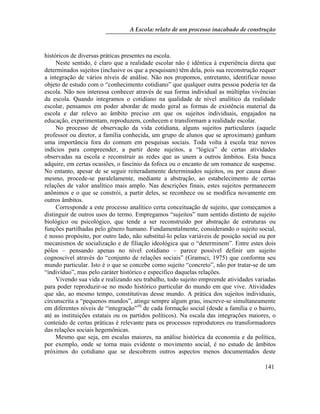 A Escola: relato de um processo inacabado de construção
141
históricos de diversas práticas presentes na escola.
Neste sentido, é claro que a realidade escolar não é idêntica à experiência direta que
determinados sujeitos (inclusive os que a pesquisam) têm dela, pois sua reconstrução requer
a integração de vários níveis de análise. Não nos propomos, entretanto, identificar nosso
objeto de estudo com o “conhecimento cotidiano” que qualquer outra pessoa poderia ter da
escola. Não nos interessa conhecer através de sua forma individual as múltiplas vivências
da escola. Quando integramos o cotidiano na qualidade de nível analítico da realidade
escolar, pensamos em poder abordar de modo geral as formas de existência material da
escola e dar relevo ao âmbito preciso em que os sujeitos individuais, engajados na
educação, experimentam, reproduzem, conhecem e transformam a realidade escolar.
No processo de observação da vida cotidiana, alguns sujeitos particulares (aquele
professor ou diretor, a família conhecida, um grupo de alunos que se aproximam) ganham
uma importância fora do comum em pesquisas sociais. Toda volta à escola traz novos
indícios para compreender, a partir deste sujeitos, a “lógica” de certas atividades
observadas na escola e reconstruir as redes que as unem a outros âmbitos. Esta busca
adquire, em certas ocasiões, o fascínio da fofoca ou o encanto de um romance de suspense.
No entanto, apesar de se seguir reiteradamente determinados sujeitos, ou por causa disso
mesmo, procede-se paralelamente, mediante a abstração, ao estabelecimento de certas
relações de valor analítico mais amplo. Nas descrições finais, estes sujeitos permanecem
anônimos e o que se constrói, a partir deles, se reconhece ou se modifica novamente em
outros âmbitos.
Corresponde a este processo analítico certa conceituação de sujeito, que começamos a
distinguir de outros usos do termo. Empregamos “sujeitos” num sentido distinto de sujeito
biológico ou psicológico, que tende a ser reconstruído por abstração de estruturas ou
funções partilhadas pelo gênero humano. Fundamentalmente, considerando o sujeito social,
é nosso propósito, por outro lado, não substituí-lo pelas variáveis de posição social ou por
mecanismos de socialização e de filiação ideológica que o “determinem”. Entre estes dois
pólos – pensando apenas no nível cotidiano – parece possível definir um sujeito
cognoscível através do “conjunto de relações sociais” (Gramsci, 1975) que conforma seu
mundo particular. Isto é o que se concebe como sujeito “concreto”, não por tratar-se de um
“indivíduo”, mas pelo caráter histórico e específico daquelas relações.
Vivendo sua vida e realizando seu trabalho, todo sujeito empreende atividades variadas
para poder reproduzir-se no modo histórico particular do mundo em que vive. Atividades
que são, ao mesmo tempo, constitutivas desse mundo. A prática dos sujeitos individuais,
circunscrita a “pequenos mundos”, atinge sempre algum grau, inscreve-se simultaneamente
em diferentes níveis de “integração”10
de cada formação social (desde a família e o bairro,
até as instituições estatais ou os partidos políticos). Na escala das integrações maiores, o
conteúdo de certas práticas é relevante para os processos reprodutores ou transformadores
das relações sociais hegemônicas.
Mesmo que seja, em escalas maiores, na análise histórica da economia e da política,
por exemplo, onde se torna mais evidente o movimento social, é no estudo de âmbitos
próximos do cotidiano que se descobrem outros aspectos menos documentados deste
 