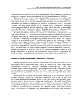 A Escola: relato de um processo inacabado de construção
143
reconhecê-lo como produto de uma construção histórica. As atividades que se observam
atualmente começam a ganhar sentido quando são referidas a esta dimensão histórica.
Estabelecendo-se seu caráter histórico, é possível compreender que o conteúdo social
do conjunto de atividades cotidianas não é arbitrário, nem corresponde a uma escolha que
cada sujeito faz em face de uma gama infinita de possibilidades. As atividades individuais
contribuem para processos específicos de produção e reprodução social. Configuram
“mundos” que, para outros sujeitos, são os “mundos dados”. Recuperam e redefinem
instituições construídas de antemão. Produzem valores que se integram na acumulação
social. Confluem para movimentos políticos de caráter progressista ou reacionário. Em
todos esses processos, as atividades cotidianas “refletem e antecipam” a história social.
O heterogêneo não é o infinitamente variável, nem o determinado voluntariamente em
cada caso individual. Não é necessário reduzir esta heterogeneidade a uma homogeneidade
inexistente, recorrendo ao comum, estabelecendo uma norma abstrata ou buscando apenas
o estrutural. A análise em níveis diferentes (sala de aula, escola, região, país) permite
reconstruir a “continuidade relativa” das diferentes categorias que ordenam a atividade
escolar, ou seja, sua persistência ou desaparecimento de escola para escola. Algumas das
atividades mais arraigadas caracterizam a prática docente do século passado. A
transferência de professores e diretores de uma escola para outra demonstra a continuidade
básica do conhecimento do ofício em face das formas de trabalho geradas em cada escola.
Quando reconstruímos as diferentes “lógicas” em jogo na negociação do destino de uma
escola, identificamos os processos que sustentam ou, antes, resistem à conformação da
escola ao Estado e que as diferentes correntes de sua construção histórica manifestam.
Processos de articulação entre vida cotidiana e história
Quando afirmamos que os processos constitutivos da realidade escolar são os eixos
principais da análise, damos prioridade à opção de construção do objeto dentre outras
possibilidades (sistemáticas, estruturais, funcionais, comparativas etc.). Não existe
novidade alguma em colocar como eixo a construção de processos. Foi importante, por isso
mesmo, esclarecer o que entediamos por “processo” e encontrar aqueles que permitissem
articular o observável, na prática cotidiana, com o movimento social significativo em outras
escalas.
Começamos por distinguir os processos pertencentes a este referencial histórico
daqueles processos a-históricos, geralmente identificados nas escolas, a partir das
perspectivas sociológicas tradicionais. Nestas, os processos aparecem como neutros diante
das lutas sociais e dos movimentos políticos que transformam a vida social. Na sociologia
funcionalista considera-se que a atuação e a permanência de qualquer instituição é
assegurada durante gerações, “apesar dos indivíduos”, porque existem processos efetivos de
socialização e de interiorização das normas que a definem. Embora estas normas possam
diferir de sociedade para sociedade, elas operam dentro de cada uma como elementos
 