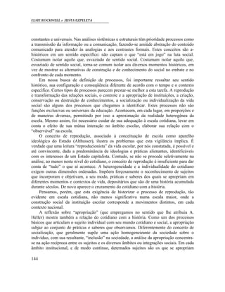 ELSIE ROCKWELL e JUSTA EZPELETA
144
constantes e universais. Nas análises sistêmicas e estruturais têm prioridade processos como
a transmissão da informação ou a comunicação, fazendo-se amiúde abstração do conteúdo
comunicado para atender às analogias e aos contrastes formais. Estes conceitos são a-
históricos em um sentido específico: não captam o que “está em jogo” na luta social.
Costumam isolar aquilo que, esvaziado de sentido social. Costumam isolar aquilo que,
esvaziado de sentido social, torna-se comum isolar aos diversos momentos históricos, em
vez de mostrar as alternativas de construção e de conhecimento do social no embate e no
confronto de cada momento.
Em nossa busca de definição de processos, foi importante ressaltar seu sentido
histórico, sua configuração e conseqüência diferente de acordo com o tempo e o contexto
específico. Certos tipos de processos parecem prestar-se melhor a esta tarefa. A reprodução
e transformação das relações sociais, o controle e a apropriação de instituições, a criação,
conservação ou destruição de conhecimentos, a socialização ou individualização da vida
social são alguns dos processos que chegamos a identificar. Estes processos não são
funções exclusivas ou universais da educação. Acontecem, em cada lugar, em proporções e
de maneiras diversas, permitindo por isso a aproximação da realidade heterogênea da
escola. Mesmo assim, foi necessário cuidar de sua adequação à escala cotidiana, levar em
conta o efeito de sua mútua interação no âmbito escolar, elaborar sua relação com o
“observável” na escola.
O conceito de reprodução, associado à conceituação de escola como aparelho
ideológico do Estado (Althusser), ilustra os problemas que esta vigilância implica. É
verdade que uma leitura “reproducionista” da vida escolar, por nós constatada, é possível e
até convincente, dada a predominância de ideologias e práticas alienantes, identificáveis
com os interesses de um Estado capitalista. Contudo, se não se procede seletivamente na
análise, ao menos neste nível do cotidiano, o conceito de reprodução é insuficiente para dar
conta de “tudo” o que aí acontece. A heterogeneidade e a individualidade do cotidiano
exigem outras dimensões ordenadas. Impõem forçosamente o reconhecimento de sujeitos
que incorporam e objetivam, a seu modo, práticas e saberes dos quais se apropriam em
diferentes momentos e contextos de vida, depositários que são de uma história acumulada
durante séculos. De novo aparece o cruzamento do cotidiano com a história.
Pensamos, porém, que esta exigência de historizar o processo de reprodução, tão
evidente em escala cotidiana, não menos significativa numa escala maior, onde a
construção social da instituição escolar corresponde a movimentos distintos, em cada
contexto nacional.
A reflexão sobre “apropriação” (que empregamos no sentido que lhe atribuiu A.
Heller) mostra também a relação do cotidiano com a história. Como um dos processos
básicos que articulam o sujeito individual com seu mundo cotidiano e social, a apropriação
subjaz ao conjunto de práticas e saberes que observamos. Diferentemente do conceito de
socialização, que geralmente supõe uma ação homogeneizante da sociedade sobre o
indivíduo, com sua resultante, “inclusão” na sociedade, a análise da apropriação concentra-
se na ação recíproca entre os sujeitos e os diversos âmbitos ou integrações sociais. Em cada
âmbito institucional, e de modo contínuo, deternados sujeitos são os que se apropriam
 