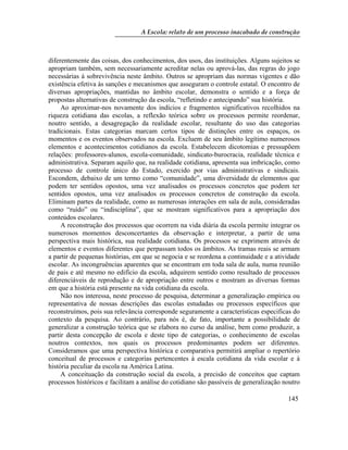 A Escola: relato de um processo inacabado de construção
145
diferentemente das coisas, dos conhecimentos, dos usos, das instituições. Alguns sujeitos se
apropriam também, sem necessariamente acreditar nelas ou aprová-las, das regras do jogo
necessárias à sobrevivência neste âmbito. Outros se apropriam das normas vigentes e dão
existência efetiva às sanções e mecanismos que asseguram o controle estatal. O encontro de
diversas apropriações, mantidas no âmbito escolar, demonstra o sentido e a força de
propostas alternativas de construção da escola, “refletindo e antecipando” sua história.
Ao aproximar-nos novamente dos indícios e fragmentos significativos recolhidos na
riqueza cotidiana das escolas, a reflexão teórica sobre os processos permite reordenar,
noutro sentido, a desagregação da realidade escolar, resultante do uso das categorias
tradicionais. Estas categorias marcam certos tipos de distinções entre os espaços, os
momentos e os eventos observados na escola. Excluem de seu âmbito legítimo numerosos
elementos e acontecimentos cotidianos da escola. Estabelecem dicotomias e pressupõem
relações: professores-alunos, escola-comunidade, sindicato-burocracia, realidade técnica e
administrativa. Separam aquilo que, na realidade cotidiana, apresenta sua imbricação, como
processo de controle único do Estado, exercido por vias administrativas e sindicais.
Escondem, debaixo de um termo como “comunidade”, uma diversidade de elementos que
podem ter sentidos opostos, uma vez analisados os processos concretos que podem ter
sentidos opostos, uma vez analisados os processos concretos de construção da escola.
Eliminam partes da realidade, como as numerosas interações em sala de aula, consideradas
como “ruído” ou “indisciplina”, que se mostram significativos para a apropriação dos
conteúdos escolares.
A reconstrução dos processos que ocorrem na vida diária da escola permite integrar os
numerosos momentos desconcertantes da observação e interpretar, a partir de uma
perspectiva mais histórica, sua realidade cotidiana. Os processos se exprimem através de
elementos e eventos diferentes que perpassam todos os âmbitos. As tramas reais se armam
a partir de pequenas histórias, em que se negocia e se reordena a continuidade e a atividade
escolar. As incongruências aparentes que se encontram em toda sala de aula, numa reunião
de pais e até mesmo no edifício da escola, adquirem sentido como resultado de processos
diferenciáveis de reprodução e de apropriação entre outros e mostram as diversas formas
em que a história está presente na vida cotidiana da escola.
Não nos interessa, neste processo de pesquisa, determinar a generalização empírica ou
representativa de nossas descrições das escolas estudadas ou processos específicos que
reconstruímos, pois sua relevância corresponde seguramente a características especificas do
contexto da pesquisa. Ao contrário, para nós é, de fato, importante a possibilidade de
generalizar a construção teórica que se elabora no curso da análise, bem como produzir, a
partir desta concepção de escola e deste tipo de categorias, o conhecimento de escolas
noutros contextos, nos quais os processos predominantes podem ser diferentes.
Consideramos que uma perspectiva histórica e comparativa permitirá ampliar o repertório
conceitual de processos e categorias pertencentes à escala cotidiana da vida escolar e à
história peculiar da escola na América Latina.
A conceituação da construção social da escola, a precisão de conceitos que captam
processos históricos e facilitam a análise do cotidiano são passíveis de generalização noutro
 